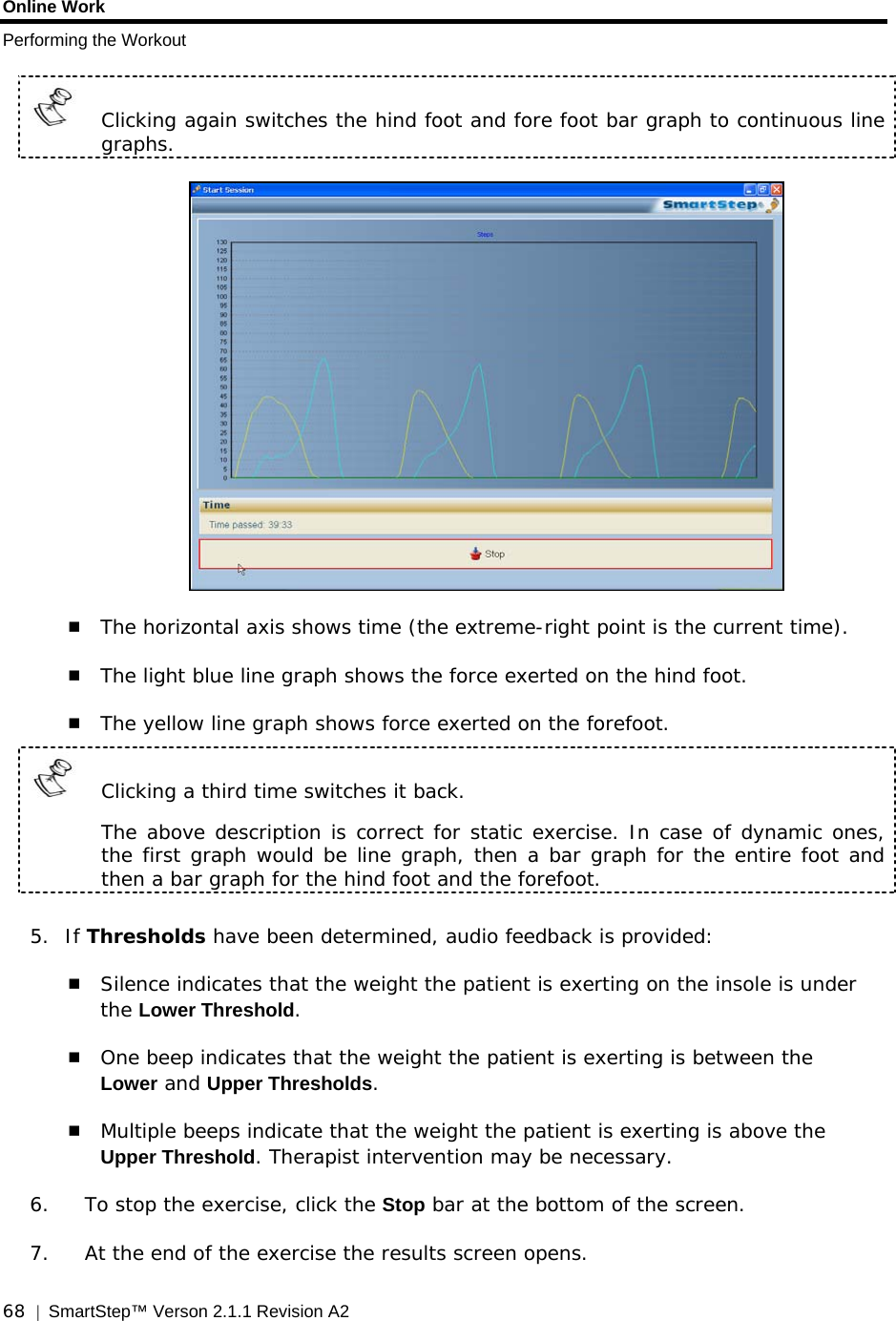 Online Work Performing the Workout  68  |  SmartStep™ Verson 2.1.1 Revision A2     Clicking again switches the hind foot and fore foot bar graph to continuous line graphs.    The horizontal axis shows time (the extreme-right point is the current time).  The light blue line graph shows the force exerted on the hind foot.  The yellow line graph shows force exerted on the forefoot.   Clicking a third time switches it back.     The above description is correct for static exercise. In case of dynamic ones, the first graph would be line graph, then a bar graph for the entire foot and then a bar graph for the hind foot and the forefoot.  5. If Thresholds have been determined, audio feedback is provided:  Silence indicates that the weight the patient is exerting on the insole is under the Lower Threshold.   One beep indicates that the weight the patient is exerting is between the Lower and Upper Thresholds.  Multiple beeps indicate that the weight the patient is exerting is above the Upper Threshold. Therapist intervention may be necessary. 6. To stop the exercise, click the Stop bar at the bottom of the screen. 7. At the end of the exercise the results screen opens. 