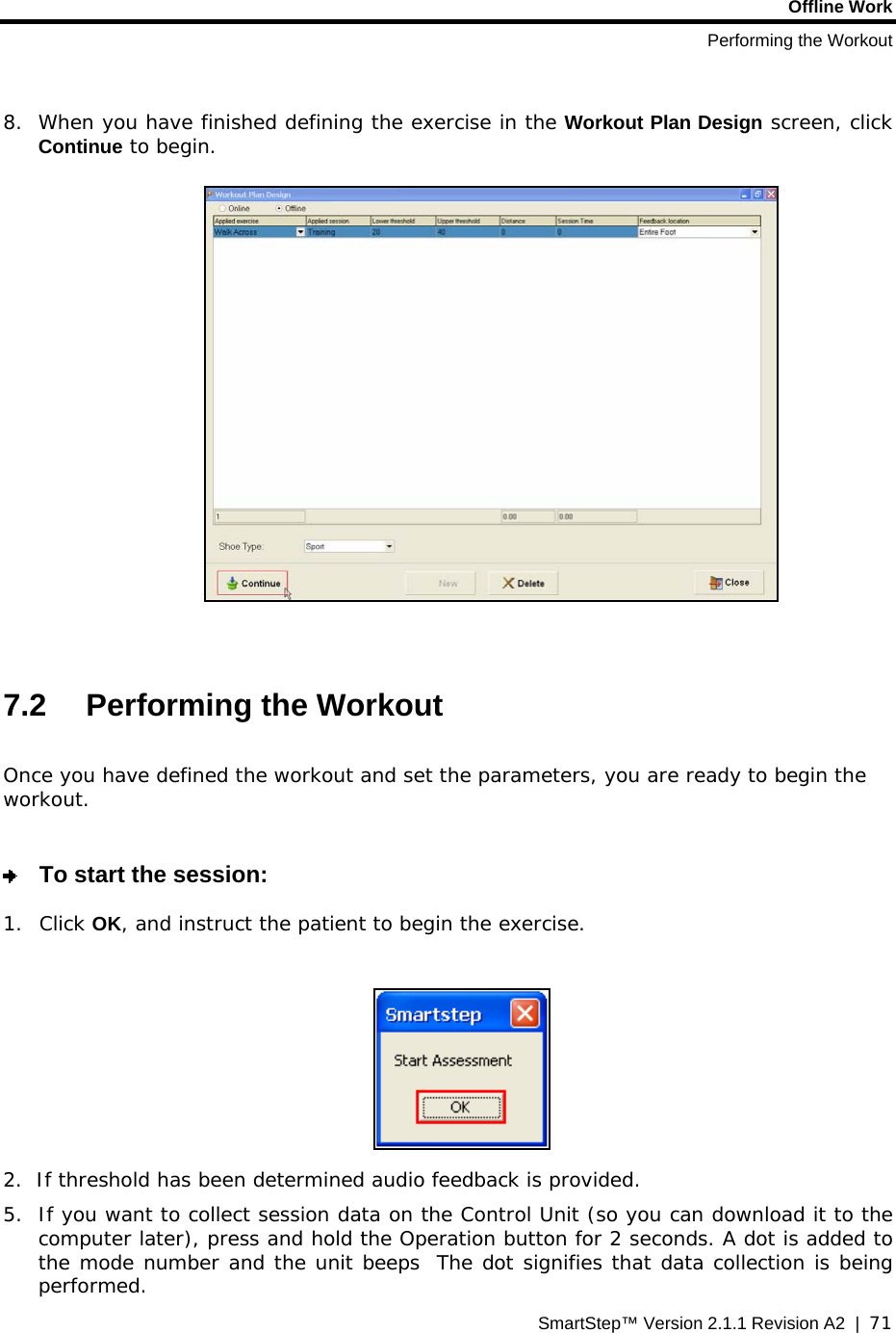 Offline Work Performing the Workout SmartStep™ Version 2.1.1 Revision A2  |  71   8. When you have finished defining the exercise in the Workout Plan Design screen, click Continue to begin.     7.2 Performing the Workout  Once you have defined the workout and set the parameters, you are ready to begin the workout.     To start the session: 1. Click OK, and instruct the patient to begin the exercise.   2.  If threshold has been determined audio feedback is provided. 5. If you want to collect session data on the Control Unit (so you can download it to the computer later), press and hold the Operation button for 2 seconds. A dot is added to the mode number and the unit beeps  The dot signifies that data collection is being performed. 