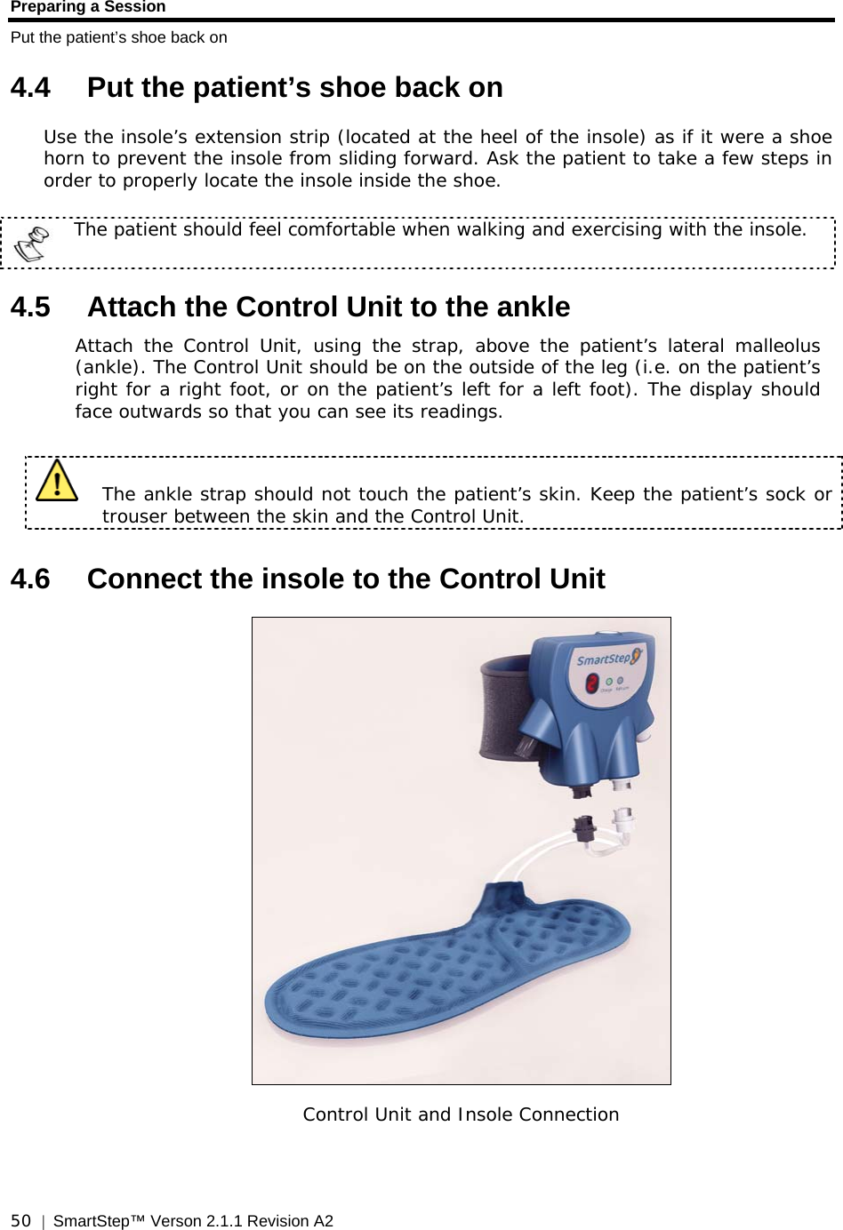 Preparing a Session Put the patient’s shoe back on  50  |  SmartStep™ Verson 2.1.1 Revision A2   4.4  Put the patient’s shoe back on Use the insole’s extension strip (located at the heel of the insole) as if it were a shoe horn to prevent the insole from sliding forward. Ask the patient to take a few steps in order to properly locate the insole inside the shoe.   The patient should feel comfortable when walking and exercising with the insole.  4.5  Attach the Control Unit to the ankle Attach the Control Unit, using the strap, above the patient’s lateral malleolus (ankle). The Control Unit should be on the outside of the leg (i.e. on the patient’s right for a right foot, or on the patient’s left for a left foot). The display should face outwards so that you can see its readings.    The ankle strap should not touch the patient’s skin. Keep the patient’s sock or trouser between the skin and the Control Unit. 4.6  Connect the insole to the Control Unit   Control Unit and Insole Connection  