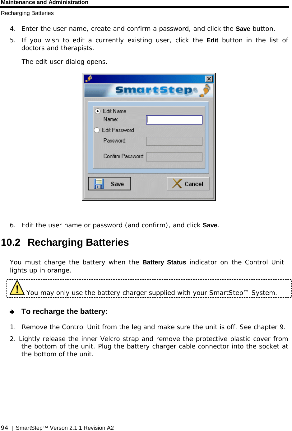 Maintenance and Administration Recharging Batteries  94  |  SmartStep™ Verson 2.1.1 Revision A2   4.  Enter the user name, create and confirm a password, and click the Save button. 5.  If you wish to edit a currently existing user, click the Edit button in the list of doctors and therapists. The edit user dialog opens.   6.  Edit the user name or password (and confirm), and click Save. 10.2 Recharging Batteries You must charge the battery when the Battery Status indicator on the Control Unit lights up in orange.  You may only use the battery charger supplied with your SmartStep™ System.   To recharge the battery: 1.  Remove the Control Unit from the leg and make sure the unit is off. See chapter  9.  2. Lightly release the inner Velcro strap and remove the protective plastic cover from    the bottom of the unit. Plug the battery charger cable connector into the socket at the bottom of the unit.  
