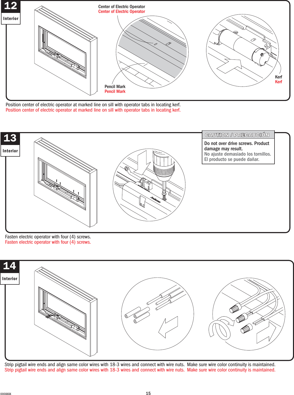 15000XXXX12InteriorPosition center of electric operator at marked line on sill with operator tabs in locating kerf.Position center of electric operator at marked line on sill with operator tabs in locating kerf.KerfKerf13InteriorFasten electric operator with four (4) screws.Fasten electric operator with four (4) screws.Do not over drive screws. Product damage may result.No ajuste demasiado los tornillos. El producto se puede dañar.14InteriorStrip pigtail wire ends and align same color wires with 18-3 wires and connect with wire nuts.  Make sure wire color continuity is maintained.Strip pigtail wire ends and align same color wires with 18-3 wires and connect with wire nuts.  Make sure wire color continuity is maintained.Pencil MarkPencil MarkCenter of Electric OperatorCenter of Electric Operator
