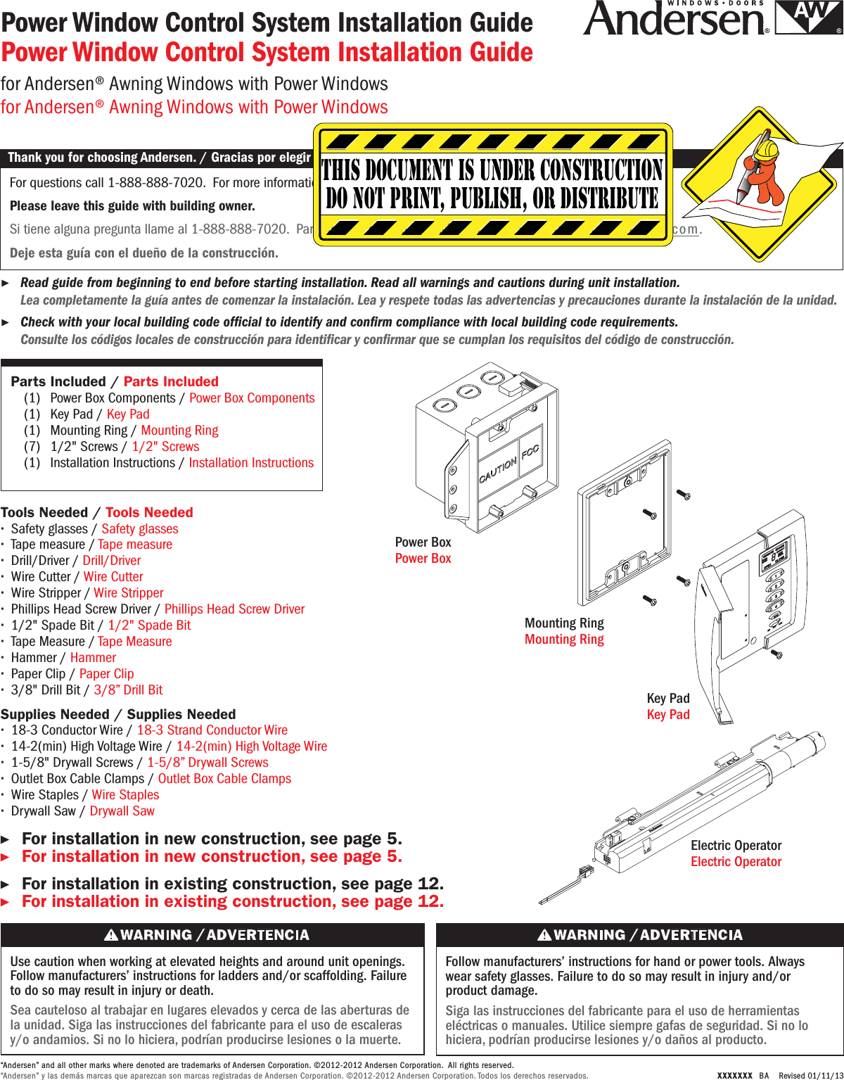 Use caution when working at elevated heights and around unit openings. Follow manufacturers’ instructions for ladders and/or scaffolding. Failure to do so may result in injury or death.Sea cauteloso al trabajar en lugares elevados y cerca de las aberturas de la unidad. Siga las instrucciones del fabricante para el uso de escaleras y/o andamios. Si no lo hiciera, podrían producirse lesiones o la muerte.Follow manufacturers’ instructions for hand or power tools. Always wear safety glasses. Failure to do so may result in injury and/or product damage.Siga las instrucciones del fabricante para el uso de herramientas eléctricas o manuales. Utilice siempre gafas de seguridad. Si no lo hiciera, podrían producirse lesiones y/o daños al producto.XXXXXXX  BA   Revised 01/11/13Power Window Control System Installation GuidePower Window Control System Installation Guidefor Andersen® Awning Windows with Power Windowsfor Andersen® Awning Windows with Power WindowsThank you for choosing Andersen. / Gracias por elegir Andersen.▶For installation in new construction, see page 5.▶For installation in new construction, see page 5.          ▶For installation in existing construction, see page 12.▶For installation in existing construction, see page 12.                                  Parts Included / Parts Included(1) Power Box Components / Power Box Components(1) Key Pad / Key Pad(1) Mounting Ring / Mounting Ring(7) 1/2&quot; Screws / 1/2&quot; Screws(1) Installation Instructions / Installation InstructionsSupplies Needed / Supplies Needed∙18-3 Conductor Wire / 18-3 Strand Conductor Wire ∙14-2(min) High Voltage Wire / 14-2(min) High Voltage Wire∙1-5/8&quot; Drywall Screws / 1-5/8” Drywall Screws∙Outlet Box Cable Clamps / Outlet Box Cable Clamps∙Wire Staples / Wire Staples∙Drywall Saw / Drywall SawTools Needed / Tools Needed∙Safety glasses / Safety glasses∙Tape measure / Tape measure∙Drill/Driver / Drill/Driver∙Wire Cutter / Wire Cutter∙Wire Stripper / Wire Stripper∙Phillips Head Screw Driver / Phillips Head Screw Driver∙1/2&quot; Spade Bit / 1/2&quot; Spade Bit∙Tape Measure / Tape Measure∙Hammer / Hammer∙Paper Clip / Paper Clip∙3/8&quot; Drill Bit / 3/8” Drill BitPower BoxPower BoxMounting RingMounting RingKey PadKey PadFor questions call 1-888-888-7020.  For more information and/or guides visit andersenwindows.com.Please leave this guide with building owner.Si tiene alguna pregunta llame al 1-888-888-7020.  Para obtener más información y/o guías, visite andersenwindows.com.Deje esta guía con el dueño de la construcción.Thank you for choosing Andersen. / Gracias por elegir Andersen.▶Read guide from beginning to end before starting installation. Read all warnings and cautions during unit installation.  Lea completamente la guía antes de comenzar la instalación. Lea y respete todas las advertencias y precauciones durante la instalación de la unidad.This document is under constructiondo not print, publish, or distribute▶Check with your local building code ofcial to identify and conrm compliance with local building code requirements.  Consulte los códigos locales de construcción para identicar y conrmar que se cumplan los requisitos del código de construcción.“Andersen” and all other marks where denoted are trademarks of Andersen Corporation. ©2012-2012 Andersen Corporation.  All rights reserved.“Andersen” y las demás marcas que aparezcan son marcas registradas de Andersen Corporation. ©2012-2012 Andersen Corporation. Todos los derechos reservados.Electric Operator Electric Operator 