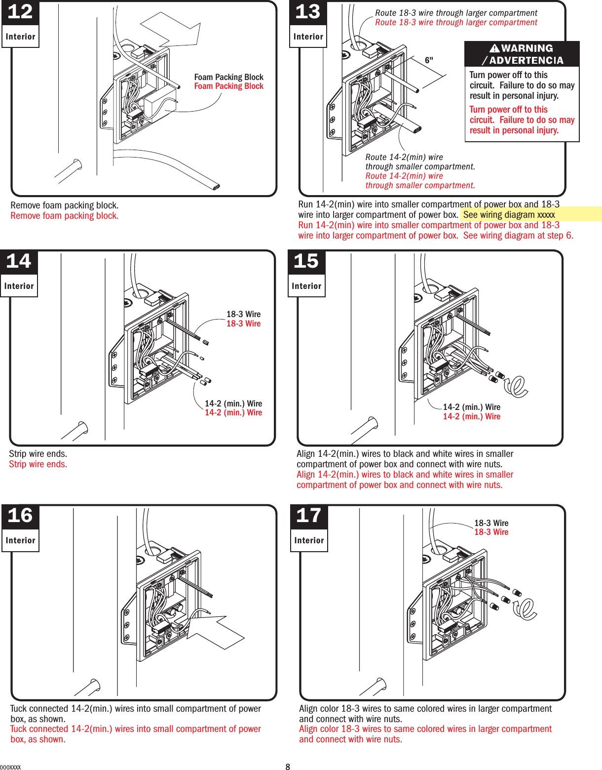 8000XXXX13InteriorRun 14-2(min) wire into smaller compartment of power box and 18-3 wire into larger compartment of power box.  See wiring diagram xxxxxRun 14-2(min) wire into smaller compartment of power box and 18-3 wire into larger compartment of power box.  See wiring diagram at step 6.Turn power off to this circuit.  Failure to do so may result in personal injury.Turn power off to this circuit.  Failure to do so may result in personal injury.Route 18-3 wire through larger compartmentRoute 18-3 wire through larger compartmentRoute 14-2(min) wire through smaller compartment. Route 14-2(min) wire through smaller compartment. 6&quot;14InteriorStrip wire ends.Strip wire ends.15InteriorAlign 14-2(min.) wires to black and white wires in smaller compartment of power box and connect with wire nuts.Align 14-2(min.) wires to black and white wires in smaller compartment of power box and connect with wire nuts.14-2 (min.) Wire14-2 (min.) Wire16InteriorTuck connected 14-2(min.) wires into small compartment of power box, as shown.Tuck connected 14-2(min.) wires into small compartment of power box, as shown.17InteriorAlign color 18-3 wires to same colored wires in larger compartment and connect with wire nuts.Align color 18-3 wires to same colored wires in larger compartment and connect with wire nuts.12InteriorRemove foam packing block.Remove foam packing block.Foam Packing BlockFoam Packing Block18-3 Wire18-3 Wire18-3 Wire18-3 Wire14-2 (min.) Wire14-2 (min.) Wire