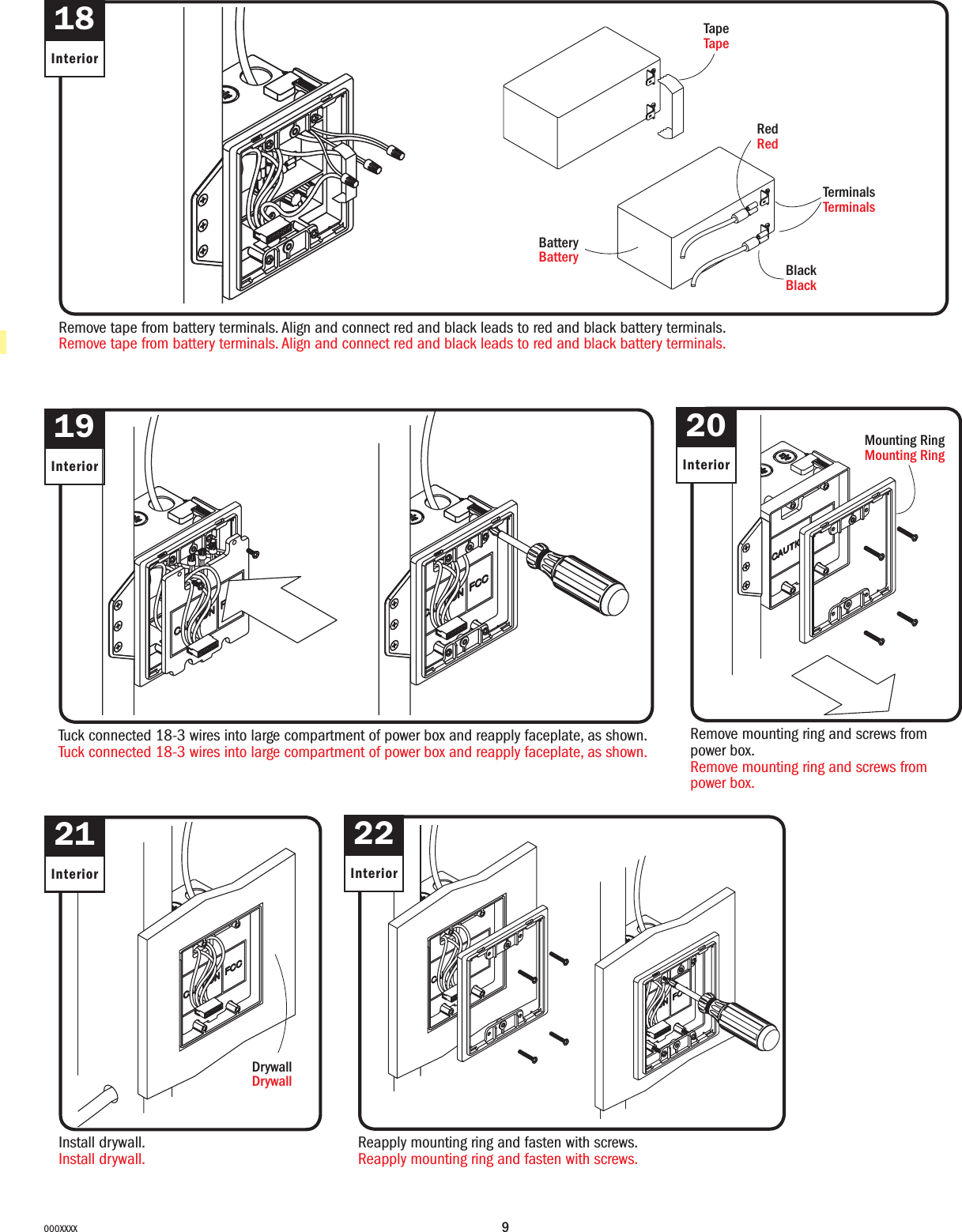 9000XXXX18InteriorRemove tape from battery terminals. Align and connect red and black leads to red and black battery terminals.Remove tape from battery terminals. Align and connect red and black leads to red and black battery terminals.Tuck connected 18-3 wires into large compartment of power box and reapply faceplate, as shown.Tuck connected 18-3 wires into large compartment of power box and reapply faceplate, as shown.RedRedTapeTapeBlackBlackTerminalsTerminalsBatteryBattery21InteriorInstall drywall.Install drywall.DrywallDrywall19Interior22InteriorReapply mounting ring and fasten with screws.Reapply mounting ring and fasten with screws.Mounting RingMounting Ring20InteriorRemove mounting ring and screws from power box.Remove mounting ring and screws from power box.