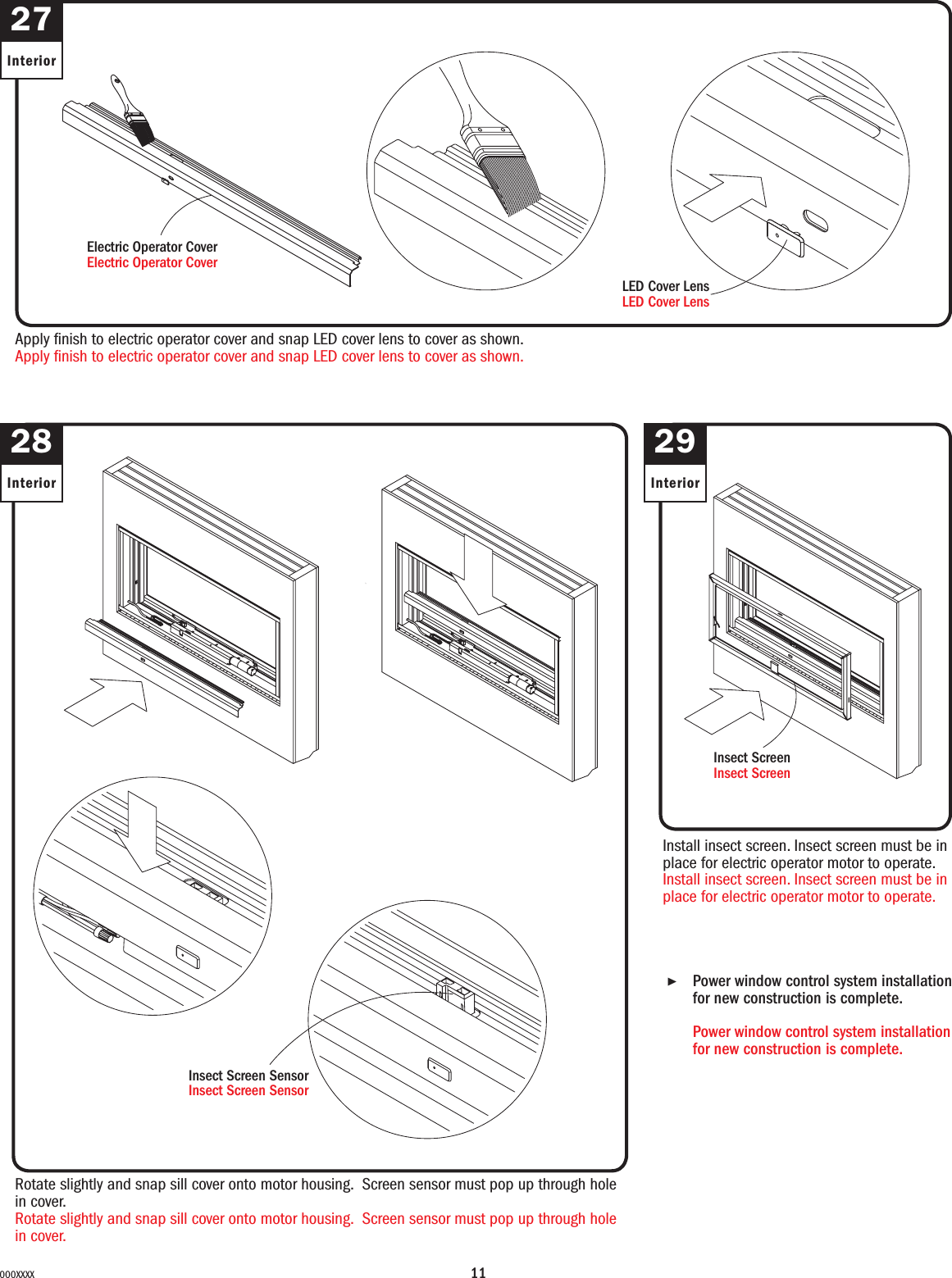 11000XXXX27InteriorApply nish to electric operator cover and snap LED cover lens to cover as shown.Apply nish to electric operator cover and snap LED cover lens to cover as shown.Rotate slightly and snap sill cover onto motor housing. Screen sensor must pop up through hole in cover.Rotate slightly and snap sill cover onto motor housing. Screen sensor must pop up through hole in cover.Insect Screen SensorInsect Screen Sensor28Interior2929InteriorInstall insect screen. Insect screen must be in place for electric operator motor to operate.Install insect screen. Insect screen must be in place for electric operator motor to operate.Insect ScreenInsect Screen▶Power window control system installation for new construction is complete. Power window control system installation for new construction is complete. LED Cover LensLED Cover LensElectric Operator CoverElectric Operator Cover