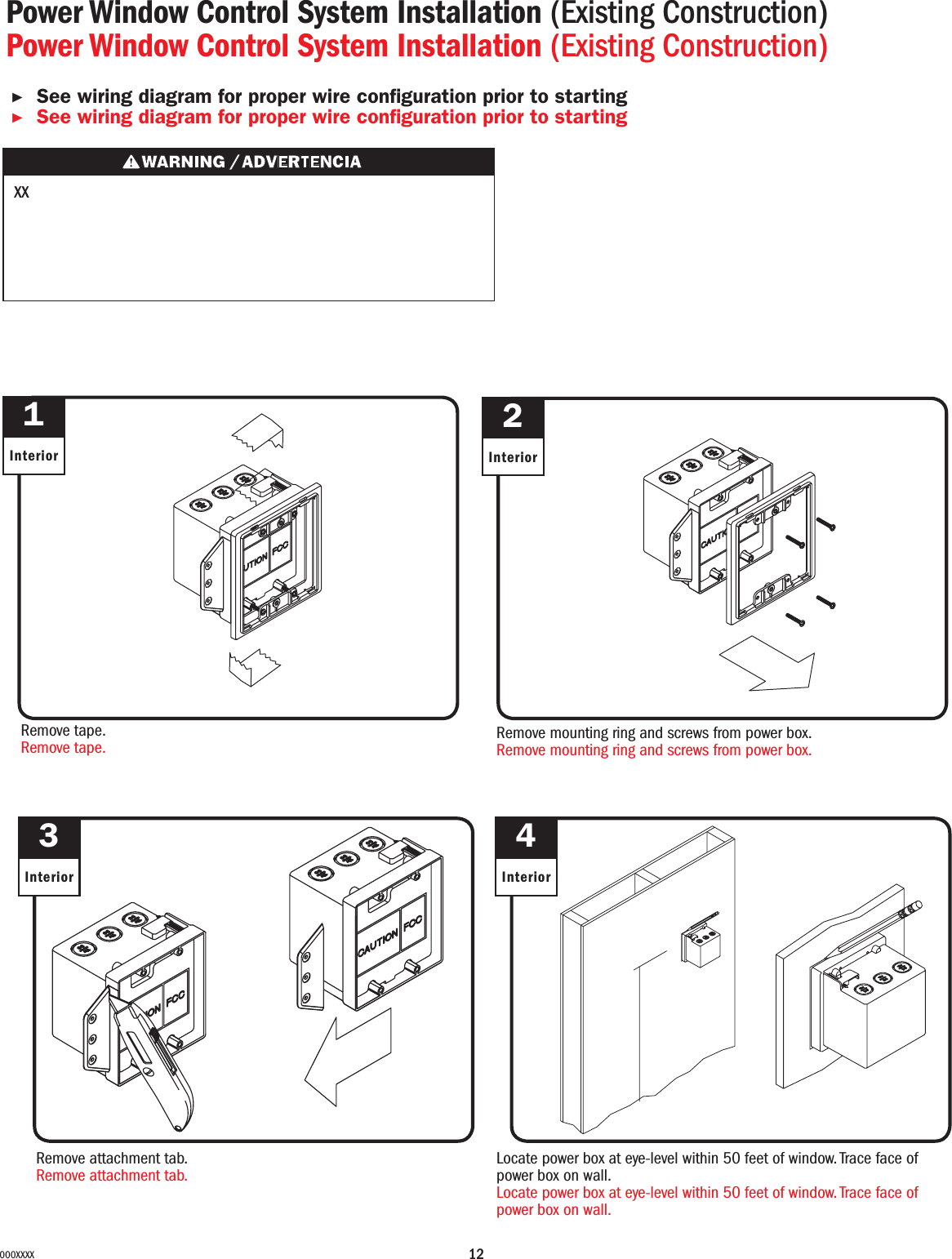 12000XXXXPower Window Control System Installation (Existing Construction)Power Window Control System Installation (Existing Construction)▶See wiring diagram for proper wire conguration prior to starting ▶See wiring diagram for proper wire conguration prior to starting 12Interior InteriorRemove tape.Remove tape. Remove mounting ring and screws from power box.Remove mounting ring and screws from power box.3InteriorRemove attachment tab.Remove attachment tab.4InteriorLocate power box at eye-level within 50 feet of window. Trace face of power box on wall.Locate power box at eye-level within 50 feet of window. Trace face of power box on wall.XX