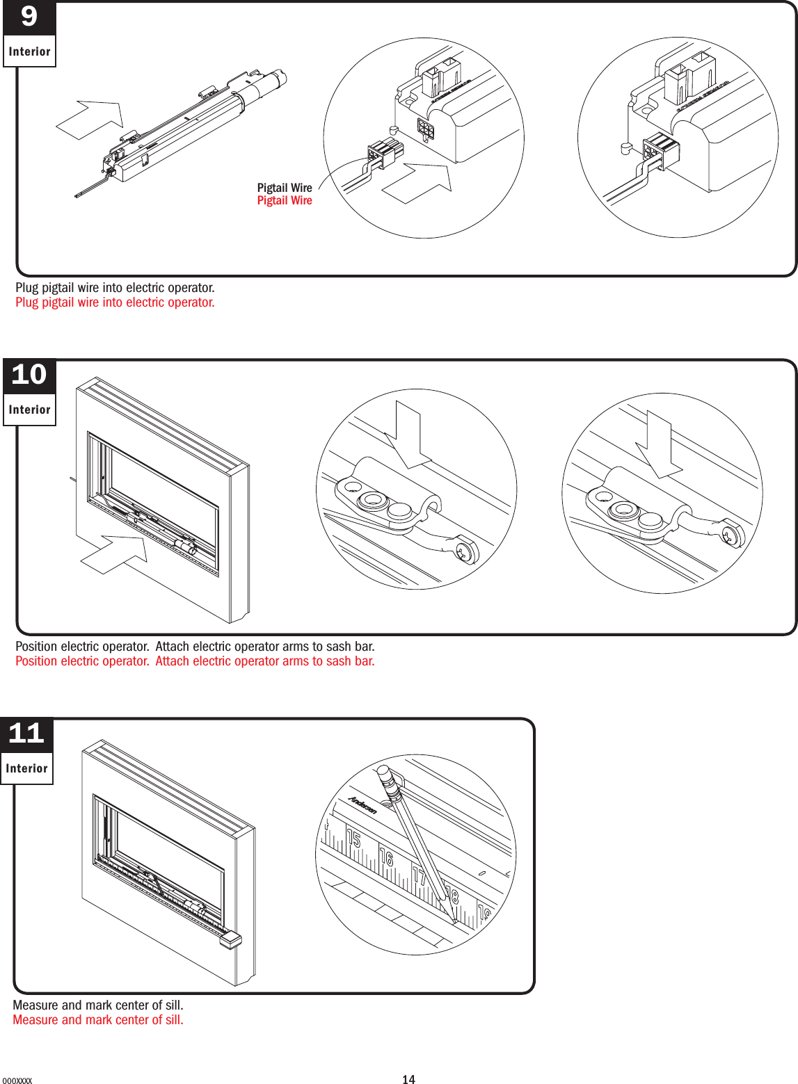 14000XXXX9InteriorPlug pigtail wire into electric operator.Plug pigtail wire into electric operator.Pigtail WirePigtail Wire10InteriorPosition electric operator. Attach electric operator arms to sash bar.Position electric operator. Attach electric operator arms to sash bar.11InteriorMeasure and mark center of sill.Measure and mark center of sill.