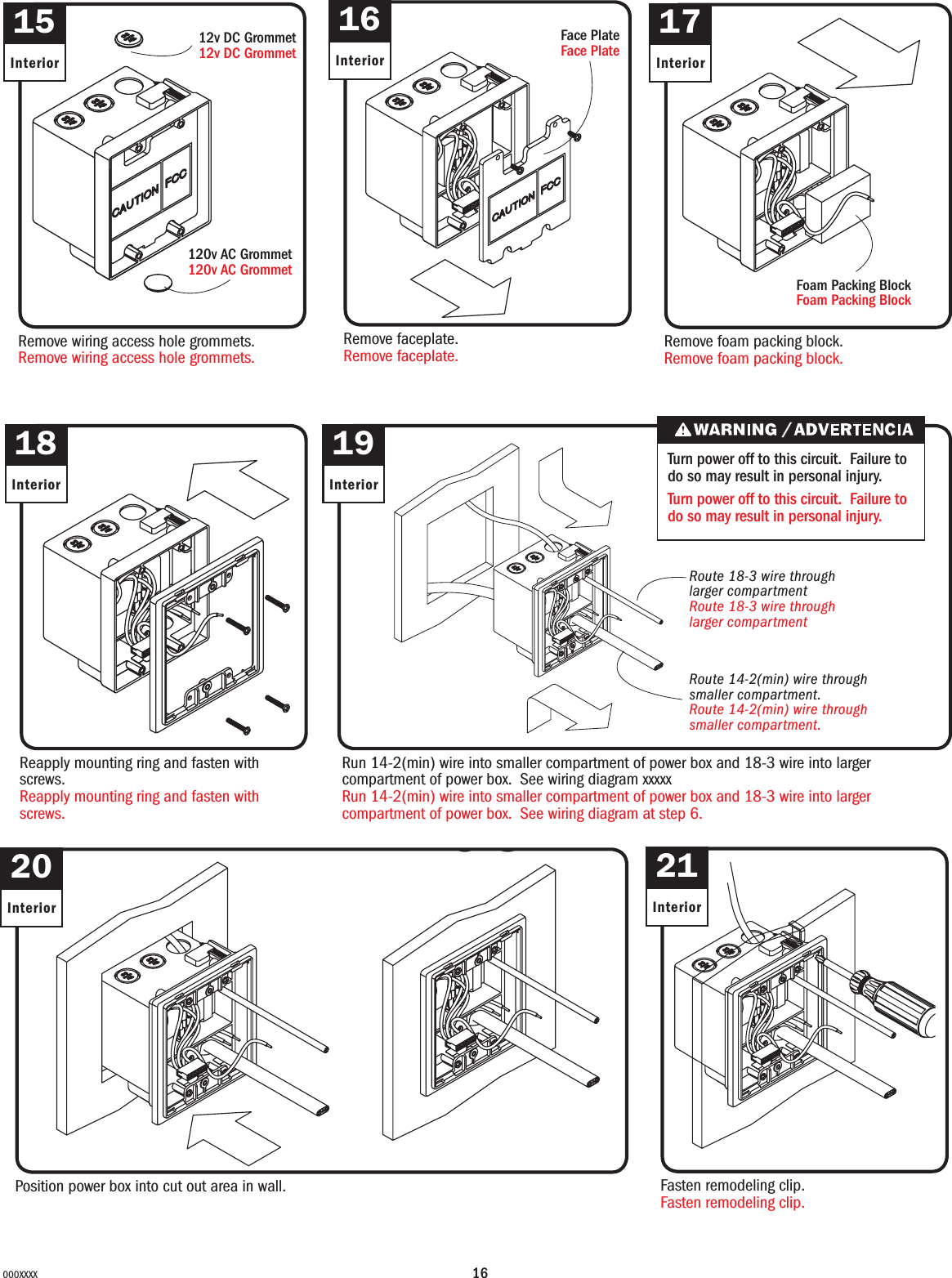 16000XXXX15InteriorRemove wiring access hole grommets.Remove wiring access hole grommets.16InteriorRemove faceplate.Remove faceplate.17InteriorRemove foam packing block.Remove foam packing block.18InteriorReapply mounting ring and fasten with screws.Reapply mounting ring and fasten with screws.19InteriorRun 14-2(min) wire into smaller compartment of power box and 18-3 wire into larger compartment of power box. See wiring diagram xxxxxRun 14-2(min) wire into smaller compartment of power box and 18-3 wire into larger compartment of power box. See wiring diagram at step 6.20InteriorPosition power box into cut out area in wall.21InteriorFasten remodeling clip.Fasten remodeling clip.20a12v DC Grommet12v DC Grommet120v AC Grommet120v AC GrommetFace PlateFace PlateFoam Packing BlockFoam Packing BlockRoute 18-3 wire through larger compartmentRoute 18-3 wire through larger compartmentRoute 14-2(min) wire through smaller compartment. Route 14-2(min) wire through smaller compartment. Turn power off to this circuit. Failure to do so may result in personal injury.Turn power off to this circuit. Failure to do so may result in personal injury.
