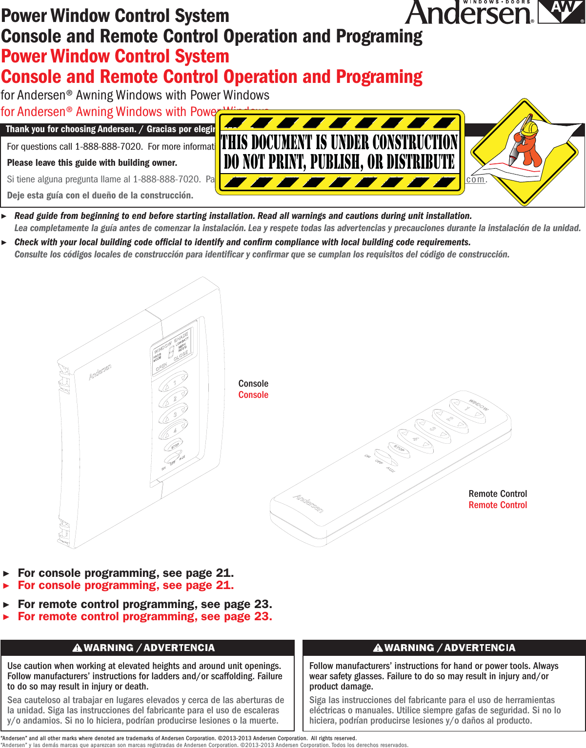Use caution when working at elevated heights and around unit openings. Follow manufacturers’ instructions for ladders and/or scaffolding. Failure to do so may result in injury or death.Sea cauteloso al trabajar en lugares elevados y cerca de las aberturas de la unidad. Siga las instrucciones del fabricante para el uso de escaleras y/o andamios. Si no lo hiciera, podrían producirse lesiones o la muerte.Follow manufacturers’ instructions for hand or power tools. Always wear safety glasses. Failure to do so may result in injury and/or product damage.Siga las instrucciones del fabricante para el uso de herramientas eléctricas o manuales. Utilice siempre gafas de seguridad. Si no lo hiciera, podrían producirse lesiones y/o daños al producto.Power Window Control System Console and Remote Control Operation and ProgramingPower Window Control System Console and Remote Control Operation and Programingfor Andersen® Awning Windows with Power Windowsfor Andersen® Awning Windows with Power WindowsThank you for choosing Andersen. / Gracias por elegir Andersen.For questions call 1-888-888-7020. For more information and/or guides visit andersenwindows.com.Please leave this guide with building owner.Si tiene alguna pregunta llame al 1-888-888-7020. Para obtener más información y/o guías, visite andersenwindows.com.Deje esta guía con el dueño de la construcción.Thank you for choosing Andersen. / Gracias por elegir Andersen.▶Read guide from beginning to end before starting installation. Read all warnings and cautions during unit installation. Lea completamente la guía antes de comenzar la instalación. Lea y respete todas las advertencias y precauciones durante la instalación de la unidad.This document is under constructiondo not print, publish, or distribute▶Check with your local building code ofcial to identify and conrm compliance with local building code requirements. Consulte los códigos locales de construcción para identicar y conrmar que se cumplan los requisitos del código de construcción.“Andersen” and all other marks where denoted are trademarks of Andersen Corporation. ©2013-2013 Andersen Corporation. All rights reserved.“Andersen” y las demás marcas que aparezcan son marcas registradas de Andersen Corporation. ©2013-2013 Andersen Corporation. Todos los derechos reservados.ConsoleConsoleRemote ControlRemote Control▶For console programming, see page 21.▶For console programming, see page 21. ▶For remote control programming, see page 23.▶For remote control programming, see page 23.