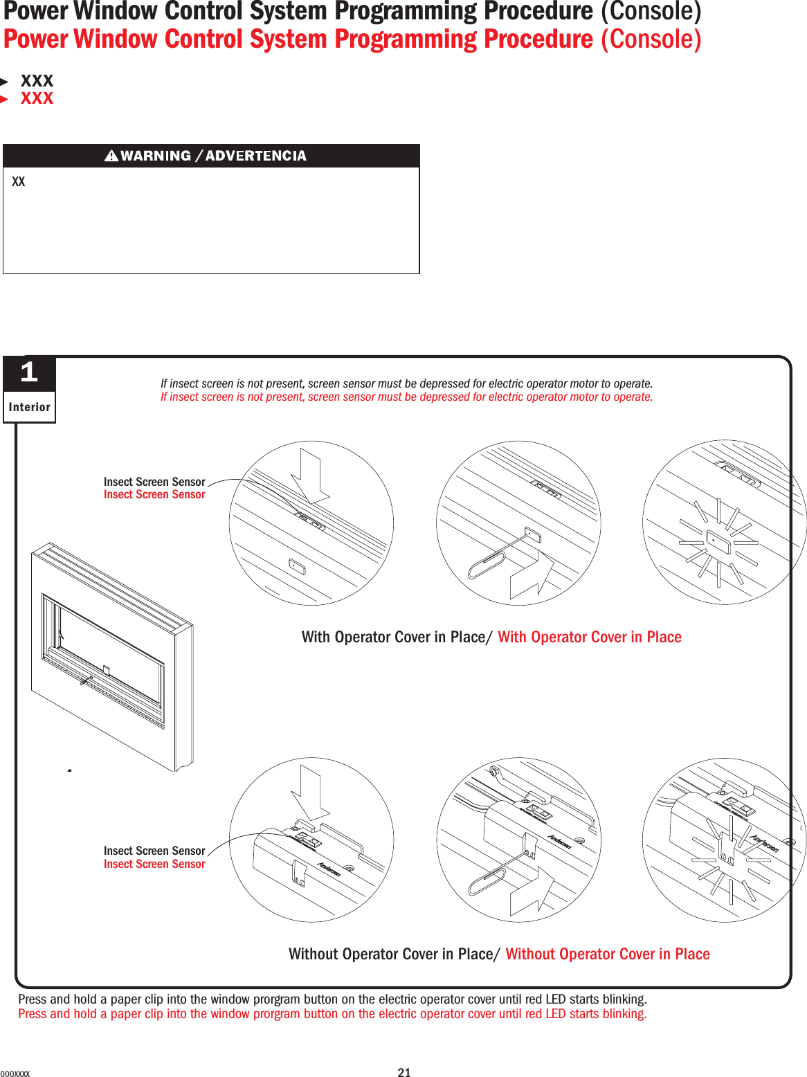 21000XXXXPress and hold a paper clip into the window prorgram button on the electric operator cover until red LED starts blinking.Press and hold a paper clip into the window prorgram button on the electric operator cover until red LED starts blinking.1InteriorPower Window Control System Programming Procedure (Console)Power Window Control System Programming Procedure (Console)▶XXX▶XXX XXWith Operator Cover in Place/ With Operator Cover in PlaceIf insect screen is not present, screen sensor must be depressed for electric operator motor to operate.If insect screen is not present, screen sensor must be depressed for electric operator motor to operate.1Insect Screen SensorInsect Screen SensorWithout Operator Cover in Place/ Without Operator Cover in PlaceInsect Screen SensorInsect Screen Sensor