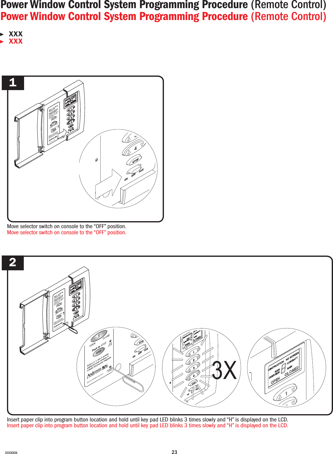 23000XXXXMove selector switch on console to the “OFF” position.Move selector switch on console to the “OFF” position.1Insert paper clip into program button location and hold until key pad LED blinks 3 times slowly and “H” is displayed on the LCD.Insert paper clip into program button location and hold until key pad LED blinks 3 times slowly and “H” is displayed on the LCD.23XPower Window Control System Programming Procedure (Remote Control)Power Window Control System Programming Procedure (Remote Control)▶XXX▶XXX