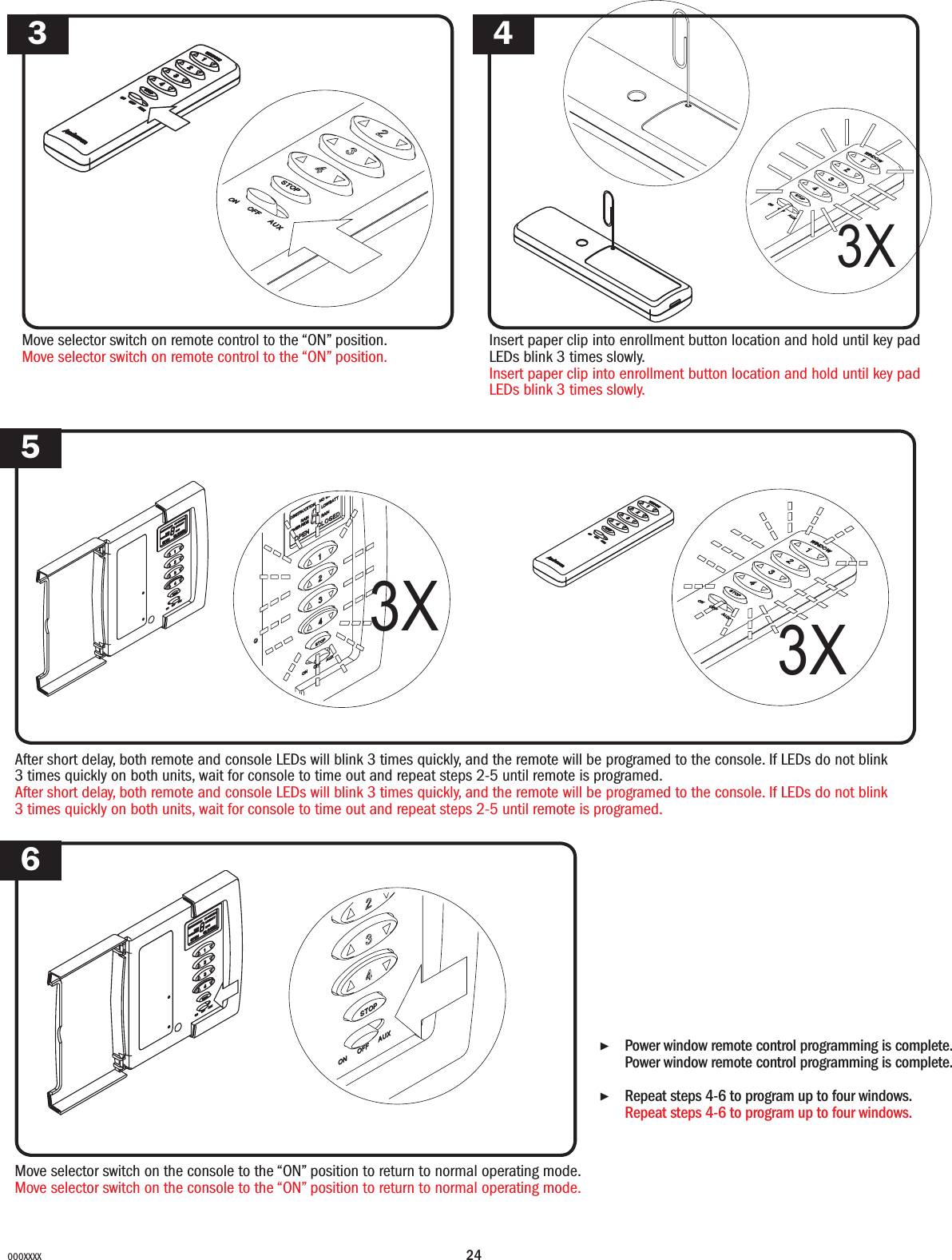 24000XXXXAfter short delay, both remote and console LEDs will blink 3 times quickly, and the remote will be programed to the console. If LEDs do not blink 3 times quickly on both units, wait for console to time out and repeat steps 2-5 until remote is programed.After short delay, both remote and console LEDs will blink 3 times quickly, and the remote will be programed to the console. If LEDs do not blink 3 times quickly on both units, wait for console to time out and repeat steps 2-5 until remote is programed.▶Power window remote control programming is complete. Power window remote control programming is complete. ▶Repeat steps 4-6 to program up to four windows. Repeat steps 4-6 to program up to four windows. 5Move selector switch on the console to the “ON” position to return to normal operating mode.Move selector switch on the console to the “ON” position to return to normal operating mode.63X 3XMove selector switch on remote control to the “ON” position.Move selector switch on remote control to the “ON” position.Insert paper clip into enrollment button location and hold until key pad LEDs blink 3 times slowly.Insert paper clip into enrollment button location and hold until key pad LEDs blink 3 times slowly.3 43X