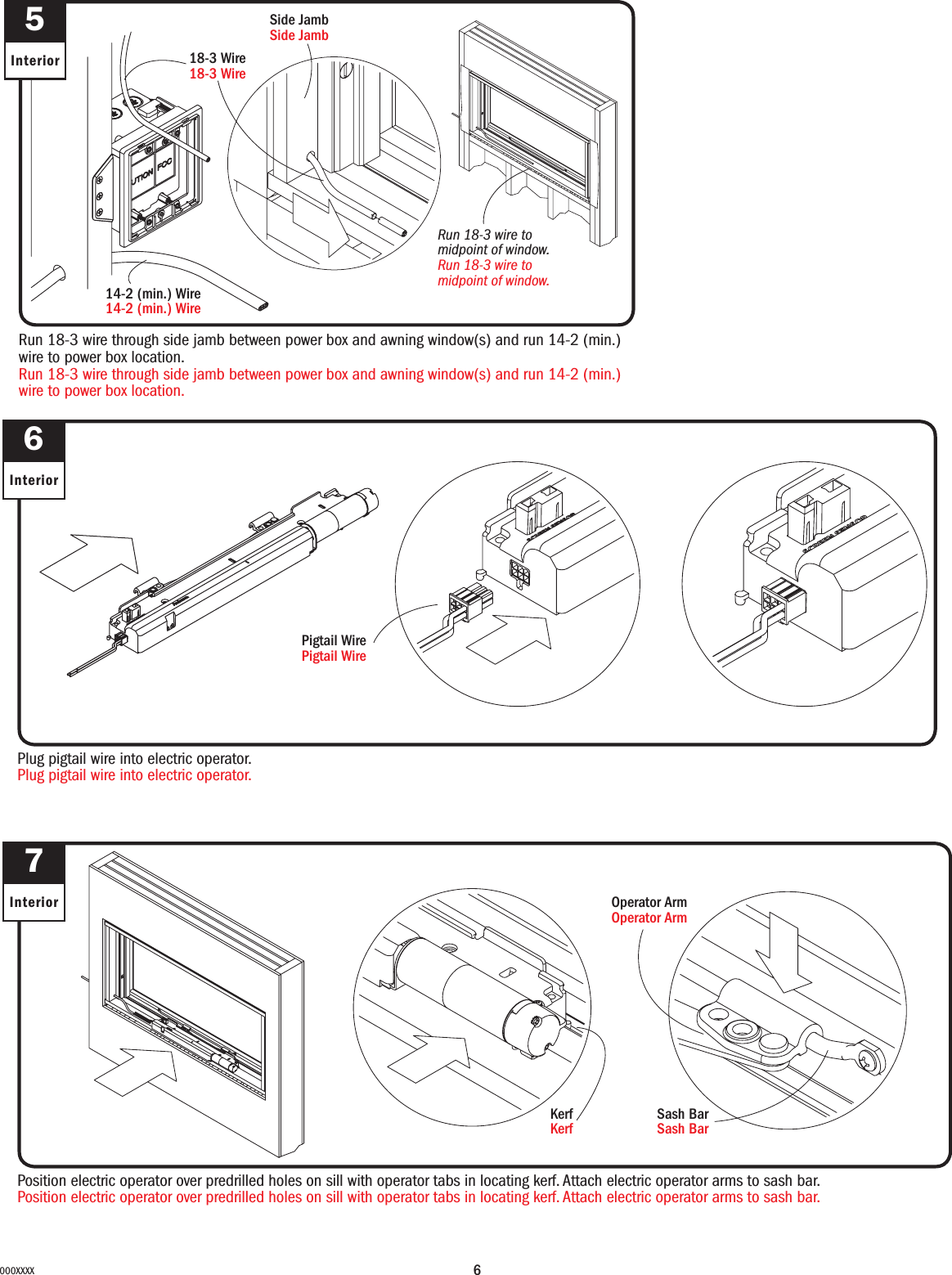 6000XXXXRun 18-3 wire through side jamb between power box and awning window(s) and run 14-2 (min.)wire to power box location.Run 18-3 wire through side jamb between power box and awning window(s) and run 14-2 (min.)wire to power box location.Run 18-3 wire to midpoint of window.Run 18-3 wire to midpoint of window.18-3 Wire18-3 Wire14-2 (min.) Wire14-2 (min.) WireSide JambSide Jamb5Interior6InteriorPlug pigtail wire into electric operator.Plug pigtail wire into electric operator.7InteriorPosition electric operator over predrilled holes on sill with operator tabs in locating kerf. Attach electric operator arms to sash bar.Position electric operator over predrilled holes on sill with operator tabs in locating kerf. Attach electric operator arms to sash bar.Sash Bar Sash BarOperator ArmOperator ArmKerfKerfPigtail WirePigtail Wire