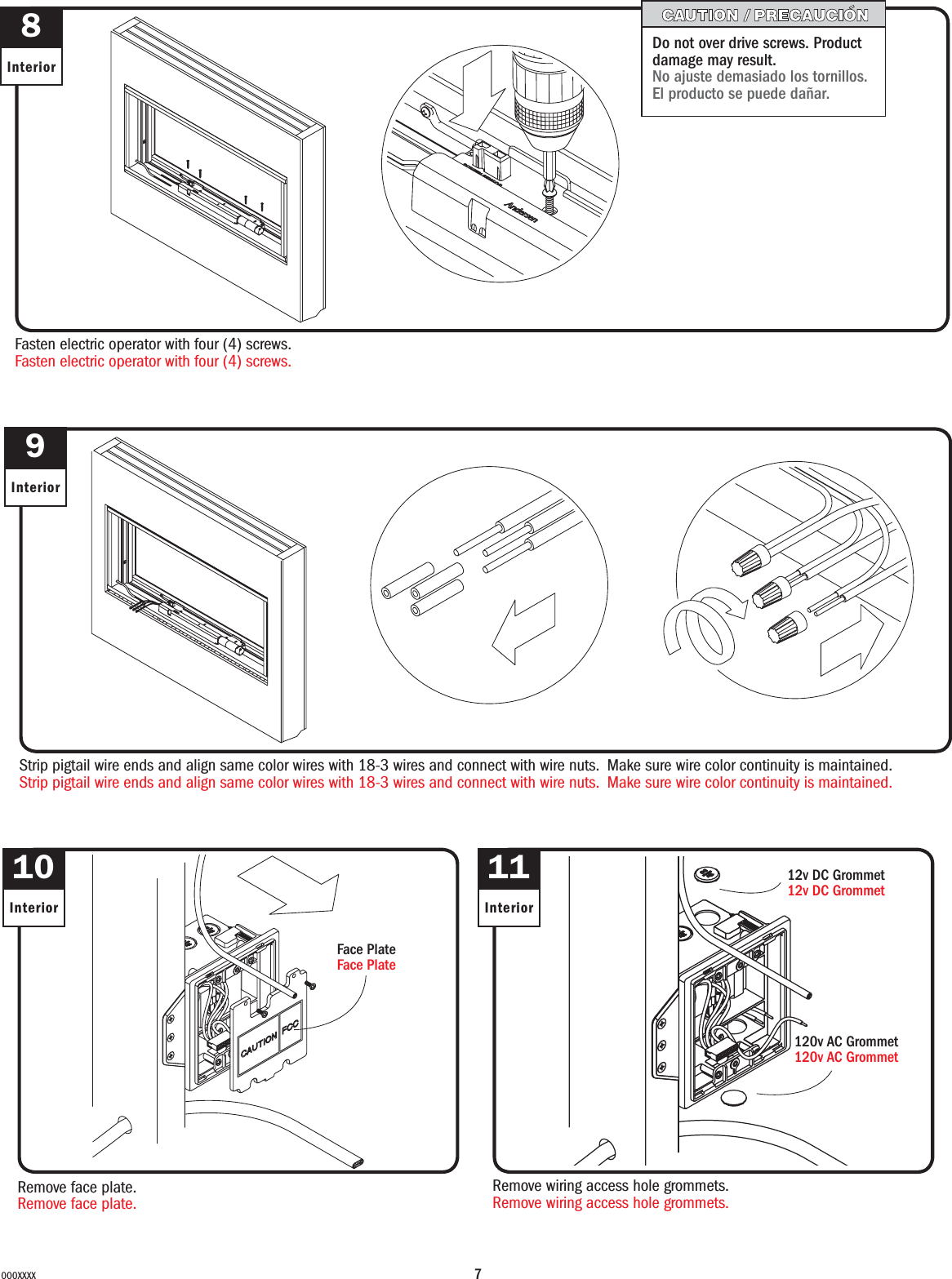 7000XXXX8InteriorFasten electric operator with four (4) screws.Fasten electric operator with four (4) screws.Do not over drive screws. Product damage may result.No ajuste demasiado los tornillos. El producto se puede dañar.10InteriorRemove face plate.Remove face plate.Face PlateFace Plate9InteriorStrip pigtail wire ends and align same color wires with 18-3 wires and connect with wire nuts. Make sure wire color continuity is maintained.Strip pigtail wire ends and align same color wires with 18-3 wires and connect with wire nuts. Make sure wire color continuity is maintained.11InteriorRemove wiring access hole grommets.Remove wiring access hole grommets.12v DC Grommet12v DC Grommet120v AC Grommet120v AC Grommet
