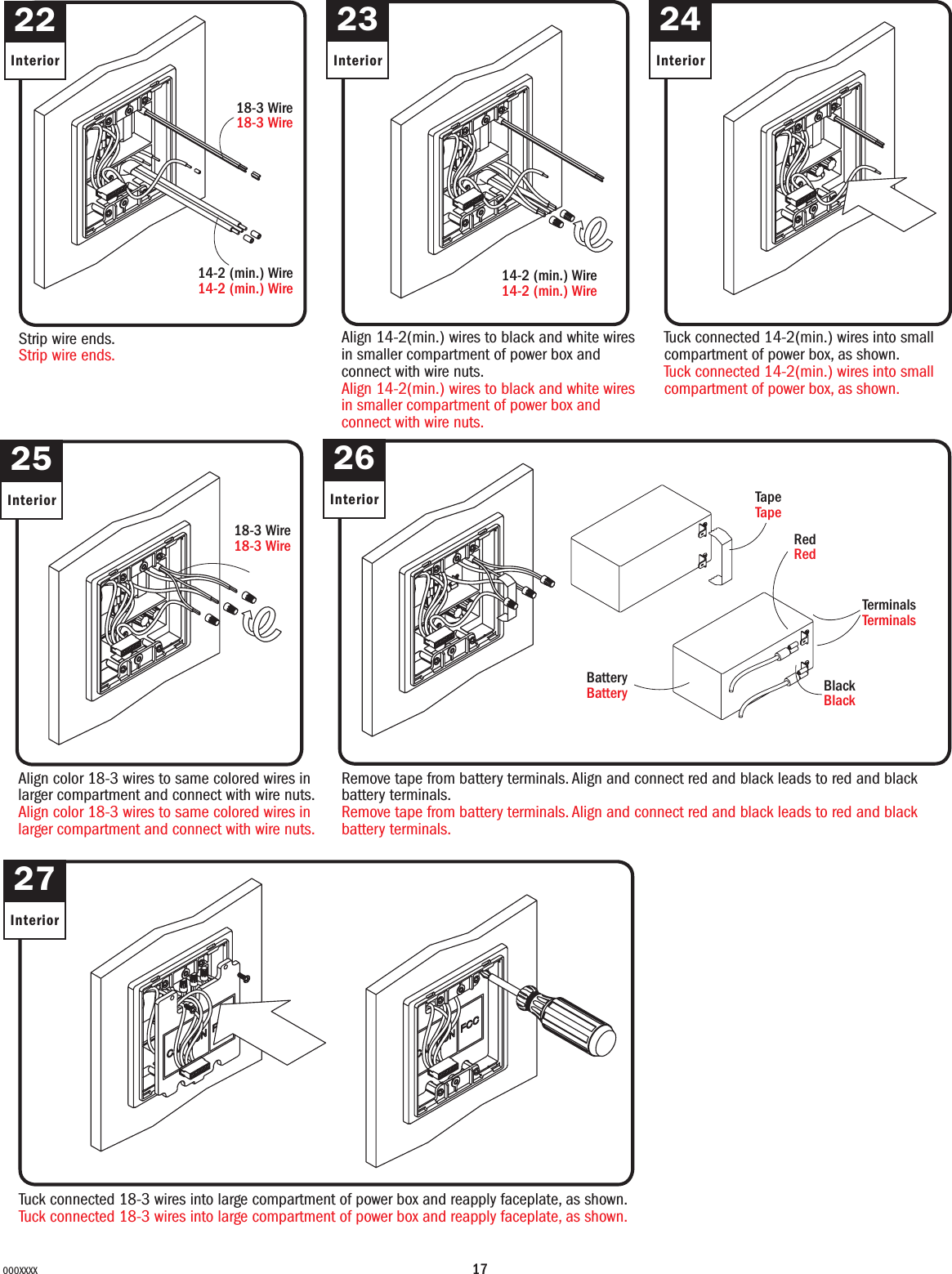 17000XXXX22Interior23Interior24Interior25Interior26Interior27InteriorStrip wire ends.Strip wire ends.18-3 Wire18-3 Wire14-2 (min.) Wire14-2 (min.) WireAlign 14-2(min.) wires to black and white wires in smaller compartment of power box and connect with wire nuts.Align 14-2(min.) wires to black and white wires in smaller compartment of power box and connect with wire nuts.14-2 (min.) Wire14-2 (min.) WireRedRedTapeTapeBlackBlackTerminalsTerminalsBatteryBatteryTuck connected 14-2(min.) wires into small compartment of power box, as shown.Tuck connected 14-2(min.) wires into small compartment of power box, as shown.Align color 18-3 wires to same colored wires in larger compartment and connect with wire nuts.Align color 18-3 wires to same colored wires in larger compartment and connect with wire nuts.18-3 Wire18-3 WireRemove tape from battery terminals. Align and connect red and black leads to red and black battery terminals.Remove tape from battery terminals. Align and connect red and black leads to red and black battery terminals.Tuck connected 18-3 wires into large compartment of power box and reapply faceplate, as shown.Tuck connected 18-3 wires into large compartment of power box and reapply faceplate, as shown.