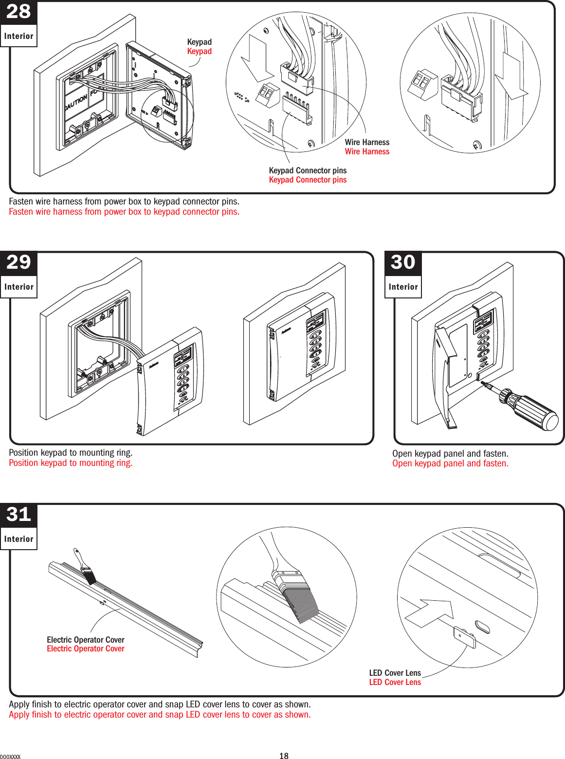 18000XXXX28InteriorFasten wire harness from power box to keypad connector pins.Fasten wire harness from power box to keypad connector pins.KeypadKeypadKeypad Connector pinsKeypad Connector pinsWire HarnessWire Harness30Interior29Interior31InteriorApply nish to electric operator cover and snap LED cover lens to cover as shown.Apply nish to electric operator cover and snap LED cover lens to cover as shown.LED Cover LensLED Cover LensPosition keypad to mounting ring.Position keypad to mounting ring.Open keypad panel and fasten.Open keypad panel and fasten.Electric Operator CoverElectric Operator Cover
