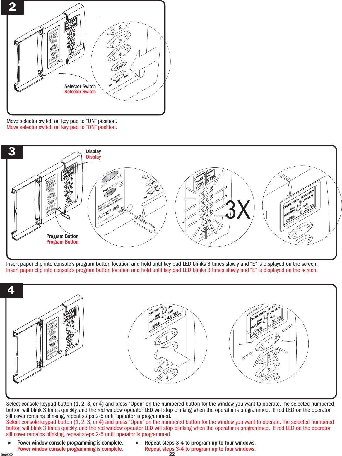 22000XXXXMove selector switch on key pad to “ON” position.Move selector switch on key pad to “ON” position.234▶Repeat  steps  3-4  to  program  up  to  four  windows.                      Repeat steps 3-4 to program up to four windows. Selector SwitchSelector SwitchaInsert paper clip into console’s program button location and hold until key pad LED blinks 3 times slowly and “E” is displayed on the screen.Insert paper clip into console’s program button location and hold until key pad LED blinks 3 times slowly and “E” is displayed on the screen.DisplayDisplayProgram ButtonProgram Button3XSelect console keypad button (1, 2, 3, or 4) and press “Open” on the numbered button for the window you want to operate.The selected numbered button will blink 3 times quickly, and the red window operator LED will stop blinking when the operator is programmed.  If red LED on the operator sill cover remains blinking, repeat steps 2-5 until operator is programmed.Select console keypad button (1, 2, 3, or 4) and press “Open” on the numbered button for the window you want to operate. The selected numbered button will blink 3 times quickly, and the red window operator LED will stop blinking when the operator is programmed.  If red LED on the operator sill cover remains blinking, repeat steps 2-5 until operator is programmed.▶Power window console programming is complete.Repeat stepsPower window console programming is complete.          