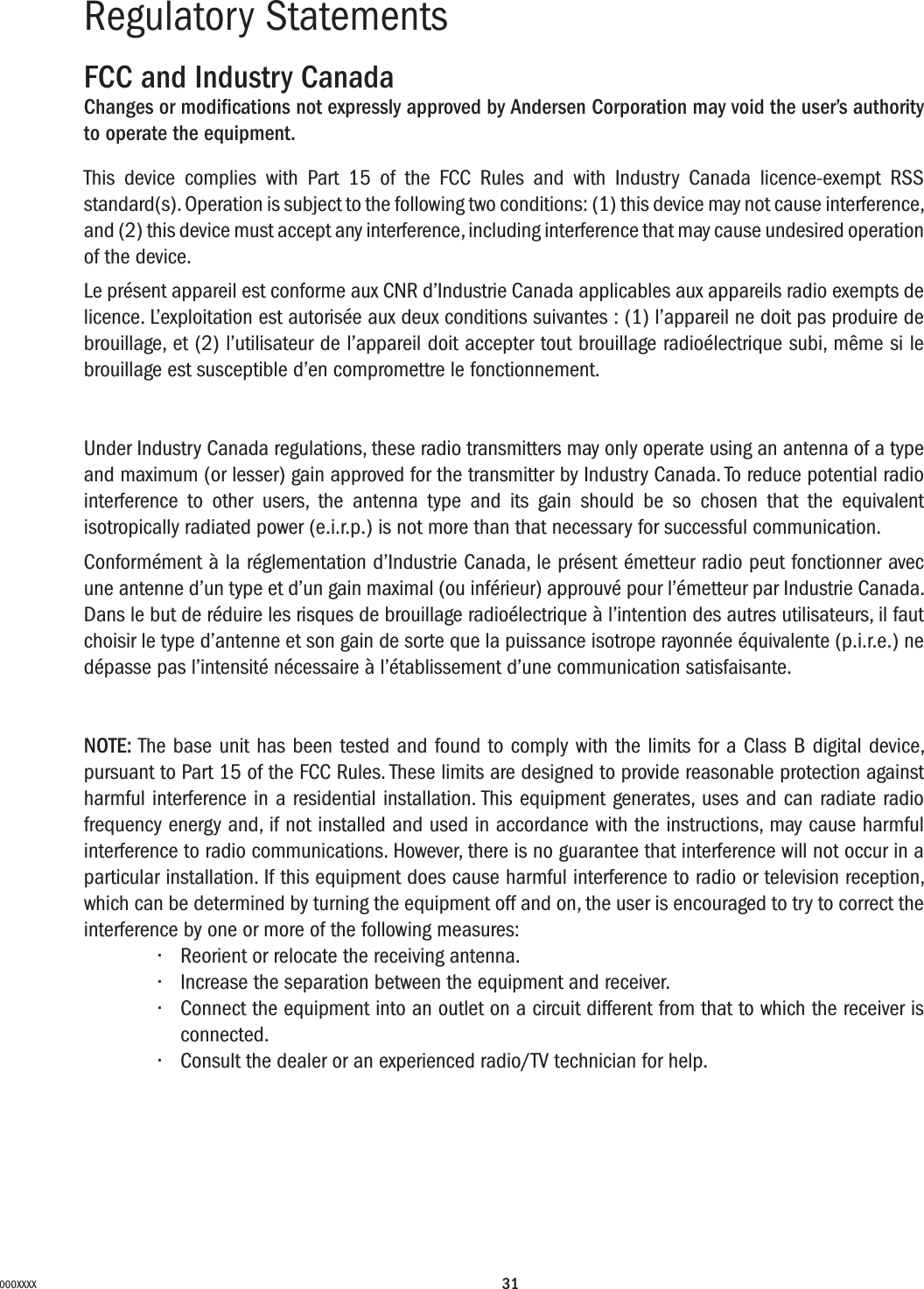 31000XXXXRegulatory Statements FCC and Industry CanadaChanges or modiﬁcations not expressly approved by Andersen Corporation may void the user’s authority to operate the equipment.This device complies with Part 15 of the FCC Rules and with Industry Canada licence-exempt RSS standard(s). Operation is subject to the following two conditions: (1) this device may not cause interference, and (2) this device must accept any interference, including interference that may cause undesired operation of the device.Le présent appareil est conforme aux CNR d’Industrie Canada applicables aux appareils radio exempts de licence. L’exploitation est autorisée aux deux conditions suivantes : (1) l’appareil ne doit pas produire de brouillage, et (2) l’utilisateur de l’appareil doit accepter tout brouillage radioélectrique subi, même si le brouillage est susceptible d’en compromettre le fonctionnement.Under Industry Canada regulations, these radio transmitters may only operate using an antenna of a type and maximum (or lesser) gain approved for the transmitter by Industry Canada. To reduce potential radio interference to other users, the antenna type and its gain should be so chosen that the equivalent isotropically radiated power (e.i.r.p.) is not more than that necessary for successful communication.Conformément à la réglementation d’Industrie Canada, le présent émetteur radio peut fonctionner avec une antenne d’un type et d’un gain maximal (ou inférieur) approuvé pour l’émetteur par Industrie Canada. Dans le but de réduire les risques de brouillage radioélectrique à l’intention des autres utilisateurs, il faut choisir le type d’antenne et son gain de sorte que la puissance isotrope rayonnée équivalente (p.i.r.e.) ne dépasse pas l’intensité nécessaire à l’établissement d’une communication satisfaisante.NOTE: The base unit has been tested and found to comply with the limits for a Class B digital device, pursuant to Part 15 of the FCC Rules. These limits are designed to provide reasonable protection against harmful interference in a residential installation. This equipment generates, uses and can radiate radio frequency energy and, if not installed and used in accordance with the instructions, may cause harmful interference to radio communications. However, there is no guarantee that interference will not occur in a particular installation. If this equipment does cause harmful interference to radio or television reception, which can be determined by turning the equipment off and on, the user is encouraged to try to correct the interference by one or more of the following measures: • Reorientorrelocatethereceivingantenna.• Increasetheseparationbetweentheequipmentandreceiver.• Connecttheequipmentintoanoutletonacircuitdifferentfromthattowhichthereceiverisconnected.• Consultthedealeroranexperiencedradio/TVtechnicianforhelp.