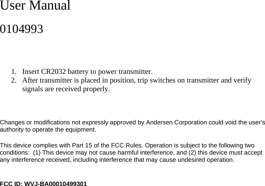 User Manual  0104993    1. Insert CR2032 battery to power transmitter.  2. After transmitter is placed in position, trip switches on transmitter and verify signals are received properly.    Changes or modifications not expressly approved by Andersen Corporation could void the user’s authority to operate the equipment.  This device complies with Part 15 of the FCC Rules. Operation is subject to the following two conditions:  (1) This device may not cause harmful interference, and (2) this device must accept any interference received, including interference that may cause undesired operation.    FCC ID: WVJ-BA00010499301   