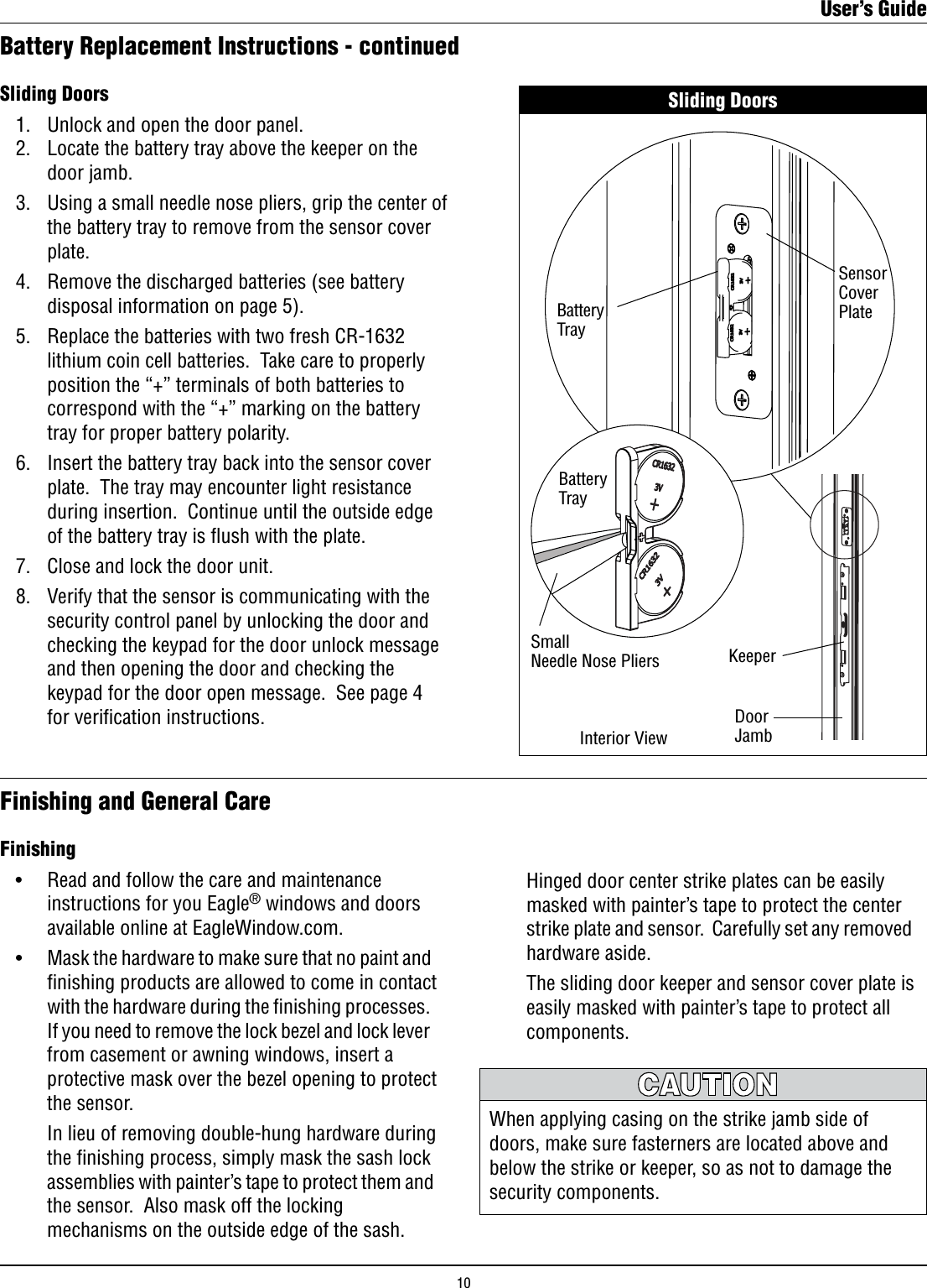 Sliding Doors   1.   Unlock and open the door panel.     2.   Locate the battery tray above the keeper on the        door jamb.  3.   Using a small needle nose pliers, grip the center of       the battery tray to remove from the sensor cover        plate.  4.   Remove the discharged batteries (see battery        disposal information on page 5).  5.   Replace the batteries with two fresh CR-1632        lithium coin cell batteries.  Take care to properly        position the “+” terminals of both batteries to        correspond with the “+” marking on the battery        tray for proper battery polarity.  6.   Insert the battery tray back into the sensor cover        plate.  The tray may encounter light resistance        during insertion.  Continue until the outside edge        of the battery tray is ﬂush with the plate.  7.   Close and lock the door unit.  8.   Verify that the sensor is communicating with the        security control panel by unlocking the door and        checking the keypad for the door unlock message        and then opening the door and checking the        keypad for the door open message.  See page 4        for veriﬁcation instructions.Battery Replacement Instructions - continuedFinishing and General CareFinishing   •    Read and follow the care and maintenance        instructions for you Eagle® windows and doors        available online at EagleWindow.com. •    Mask the hardware to make sure that no paint and        ﬁnishing products are allowed to come in contact        with the hardware during the ﬁnishing processes.         If you need to remove the lock bezel and lock lever        from casement or awning windows, insert a        protective mask over the bezel opening to protect        the sensor.        In lieu of removing double-hung hardware during        the ﬁnishing process, simply mask the sash lock        assemblies with painter’s tape to protect them and        the sensor.  Also mask off the locking        mechanisms on the outside edge of the sash. Sliding DoorsDoor JambSensorCoverPlateBatteryTrayInterior ViewKeeperBatteryTraySmallNeedle Nose Pliers      Hinged door center strike plates can be easily        masked with painter’s tape to protect the center        strike plate and sensor.  Carefully set any removed        hardware aside.      The sliding door keeper and sensor cover plate is        easily masked with painter’s tape to protect all        components.When applying casing on the strike jamb side of doors, make sure fasterners are located above and below the strike or keeper, so as not to damage the security components.User’s Guide10