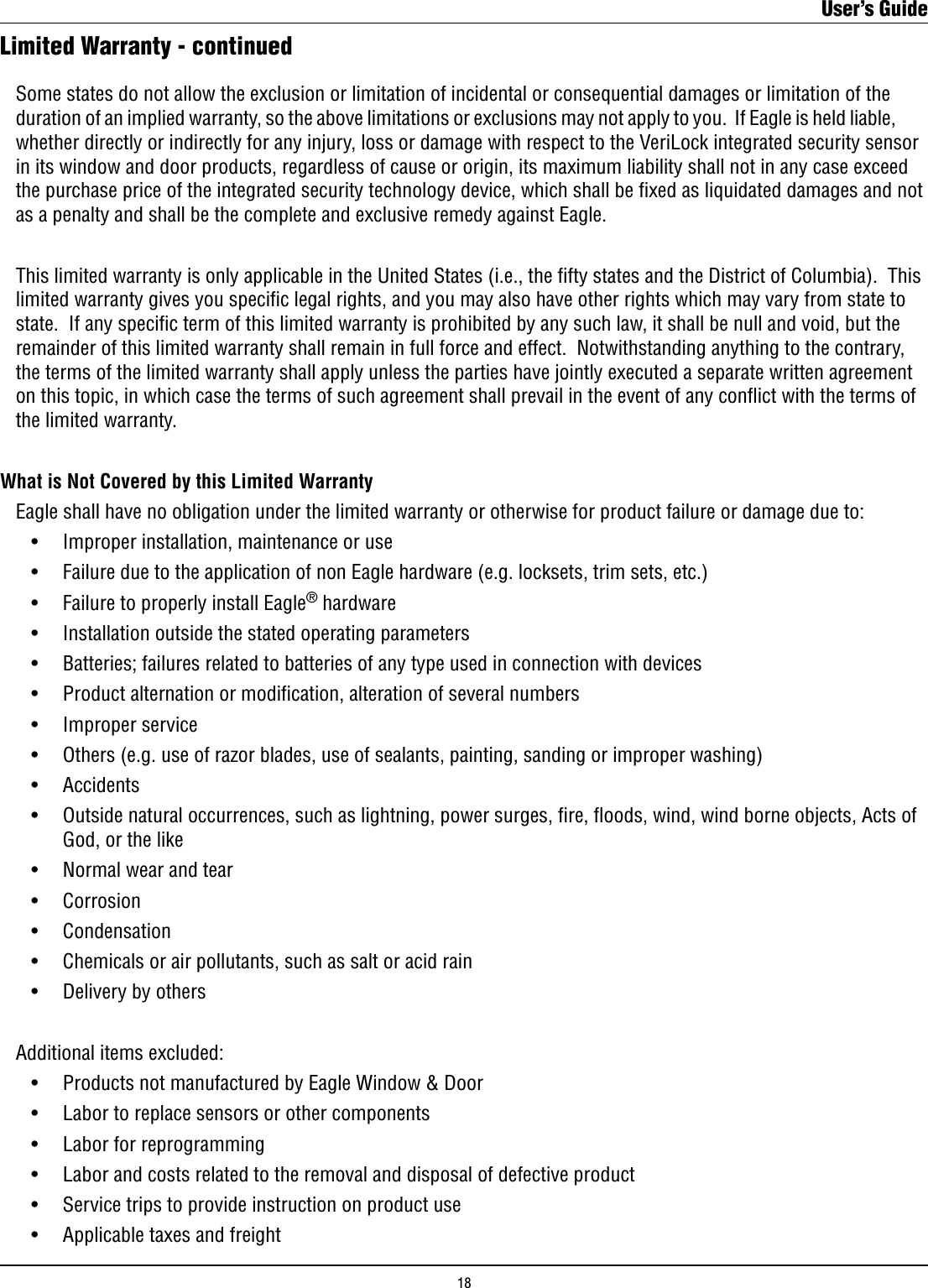 Limited Warranty - continued  Some states do not allow the exclusion or limitation of incidental or consequential damages or limitation of the    duration of an implied warranty, so the above limitations or exclusions may not apply to you.  If Eagle is held liable,    whether directly or indirectly for any injury, loss or damage with respect to the VeriLock integrated security sensor    in its window and door products, regardless of cause or origin, its maximum liability shall not in any case exceed    the purchase price of the integrated security technology device, which shall be xed as liquidated damages and not    as a penalty and shall be the complete and exclusive remedy against Eagle.  This limited warranty is only applicable in the United States (i.e., the fty states and the District of Columbia).  This    limited warranty gives you speciﬁc legal rights, and you may also have other rights which may vary from state to    state.  If any specic term of this limited warranty is prohibited by any such law, it shall be null and void, but the    remainder of this limited warranty shall remain in full force and effect.  Notwithstanding anything to the contrary,    the terms of the limited warranty shall apply unless the parties have jointly executed a separate written agreement    on this topic, in which case the terms of such agreement shall prevail in the event of any conﬂict with the terms of    the limited warranty.   What is Not Covered by this Limited Warranty  Eagle shall have no obligation under the limited warranty or otherwise for product failure or damage due to:    •    Improper installation, maintenance or use       •    Failure due to the application of non Eagle hardware (e.g. locksets, trim sets, etc.)    •    Failure to properly install Eagle® hardware    •    Installation outside the stated operating parameters    •    Batteries; failures related to batteries of any type used in connection with devices    •    Product alternation or modication, alteration of several numbers    •    Improper service    •    Others (e.g. use of razor blades, use of sealants, painting, sanding or improper washing)    •    Accidents    •    Outside natural occurrences, such as lightning, power surges, re, oods, wind, wind borne objects, Acts of          God, or the like    •    Normal wear and tear    •    Corrosion    •    Condensation    •    Chemicals or air pollutants, such as salt or acid rain    •    Delivery by others  Additional items excluded:    •    Products not manufactured by Eagle Window &amp; Door    •    Labor to replace sensors or other components    •    Labor for reprogramming    •    Labor and costs related to the removal and disposal of defective product    •    Service trips to provide instruction on product use    •    Applicable taxes and freight     User’s Guide18