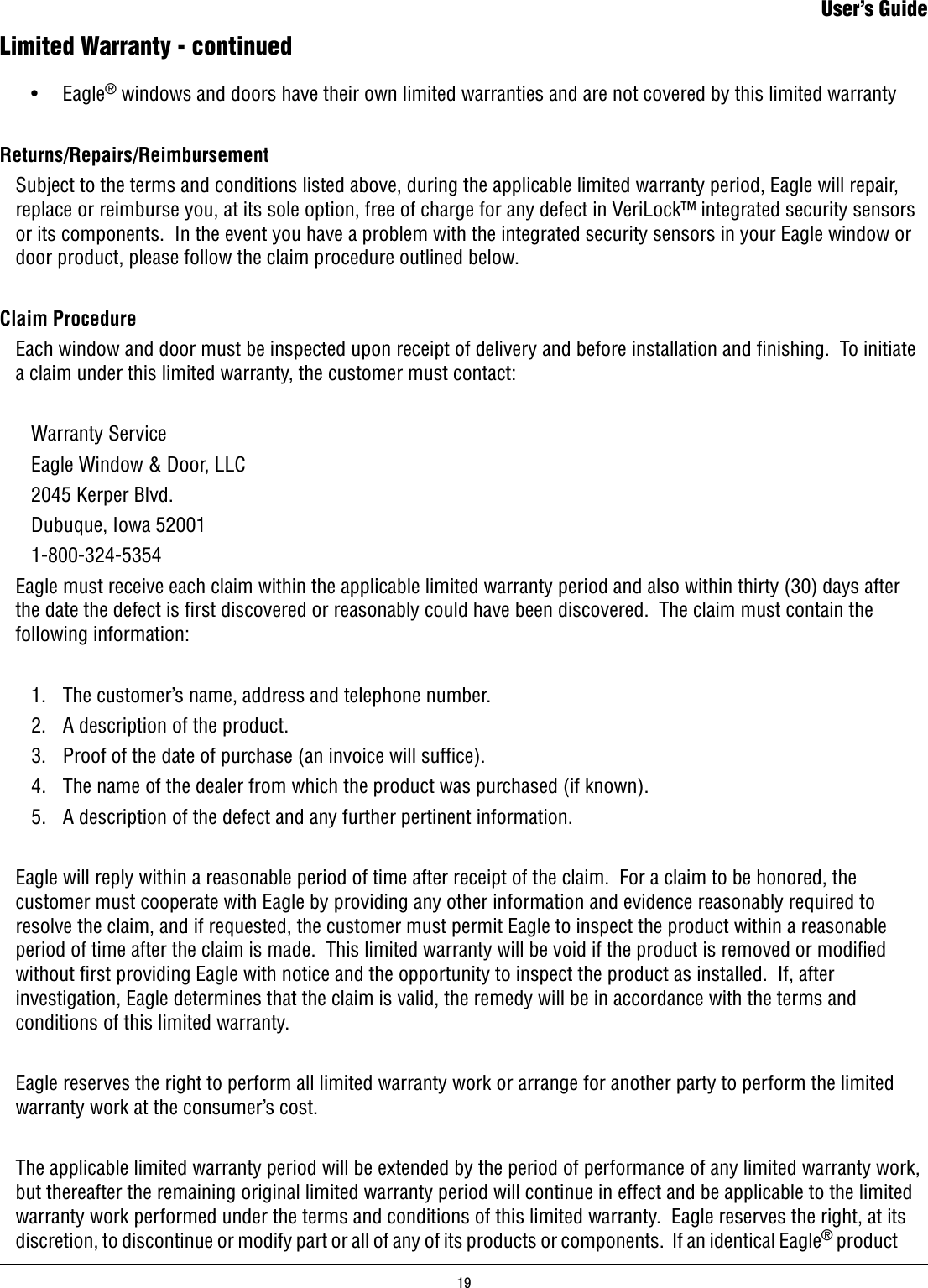     •    Eagle® windows and doors have their own limited warranties and are not covered by this limited warrantyReturns/Repairs/Reimbursement   Subject to the terms and conditions listed above, during the applicable limited warranty period, Eagle will repair,    replace or reimburse you, at its sole option, free of charge for any defect in VeriLock™ integrated security sensors    or its components.  In the event you have a problem with the integrated security sensors in your Eagle window or    door product, please follow the claim procedure outlined below.Claim Procedure  Each window and door must be inspected upon receipt of delivery and before installation and ﬁnishing.  To initiate    a claim under this limited warranty, the customer must contact:    Warranty Service    Eagle Window &amp; Door, LLC    2045 Kerper Blvd.    Dubuque, Iowa 52001    1-800-324-5354  Eagle must receive each claim within the applicable limited warranty period and also within thirty (30) days after    the date the defect is ﬁrst discovered or reasonably could have been discovered.  The claim must contain the    following information:    1.    The customer’s name, address and telephone number.    2.   A description of the product.    3.    Proof of the date of purchase (an invoice will sufce).    4.   The name of the dealer from which the product was purchased (if known).    5.   A description of the defect and any further pertinent information.  Eagle will reply within a reasonable period of time after receipt of the claim.  For a claim to be honored, the    customer must cooperate with Eagle by providing any other information and evidence reasonably required to    resolve the claim, and if requested, the customer must permit Eagle to inspect the product within a reasonable    period of time after the claim is made.  This limited warranty will be void if the product is removed or modiﬁed    without rst providing Eagle with notice and the opportunity to inspect the product as installed.  If, after    investigation, Eagle determines that the claim is valid, the remedy will be in accordance with the terms and    conditions of this limited warranty.  Eagle reserves the right to perform all limited warranty work or arrange for another party to perform the limited    warranty work at the consumer’s cost.  The applicable limited warranty period will be extended by the period of performance of any limited warranty work,    but thereafter the remaining original limited warranty period will continue in effect and be applicable to the limited    warranty work performed under the terms and conditions of this limited warranty.  Eagle reserves the right, at its    discretion, to discontinue or modify part or all of any of its products or components.  If an identical Eagle® product  Limited Warranty - continuedUser’s Guide19