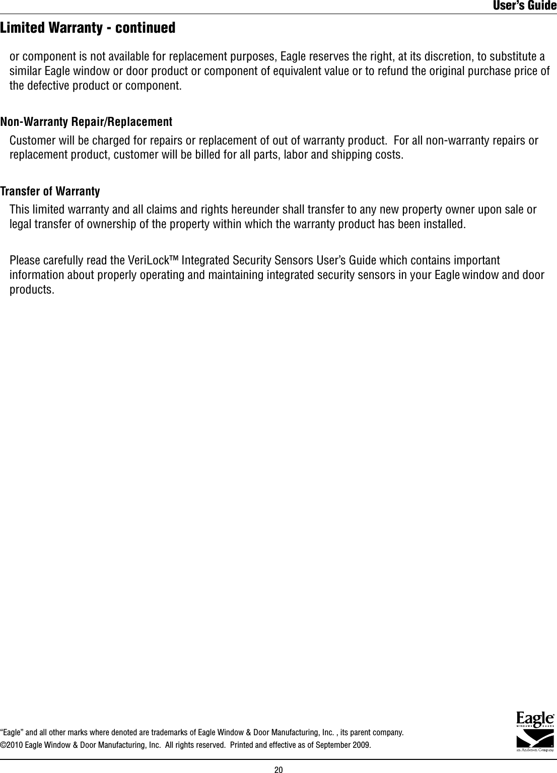 Limited Warranty - continued  or component is not available for replacement purposes, Eagle reserves the right, at its discretion, to substitute a    similar Eagle window or door product or component of equivalent value or to refund the original purchase price of    the defective product or component.Non-Warranty Repair/Replacement   Customer will be charged for repairs or replacement of out of warranty product.  For all non-warranty repairs or    replacement product, customer will be billed for all parts, labor and shipping costs.  Transfer of Warranty  This limited warranty and all claims and rights hereunder shall transfer to any new property owner upon sale or    legal transfer of ownership of the property within which the warranty product has been installed.   Please carefully read the VeriLock™ Integrated Security Sensors User’s Guide which contains important    information about properly operating and maintaining integrated security sensors in your Eagle window and door    products. “Eagle” and all other marks where denoted are trademarks of Eagle Window &amp; Door Manufacturing, Inc. , its parent company.©2010 Eagle Window &amp; Door Manufacturing, Inc.  All rights reserved.  Printed and effective as of September 2009.User’s Guide20