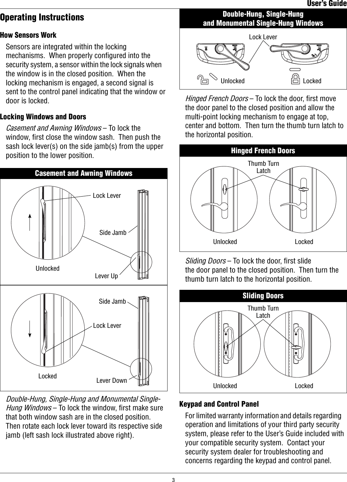 Locking Windows and Doors Casement and Awning Windows – To lock the    window, ﬁrst close the window sash.  Then push the    sash lock lever(s) on the side jamb(s) from the upper    position to the lower position.   Operating InstructionsHow Sensors Work  Sensors are integrated within the locking    mechanisms.  When properly conﬁgured into the    security system, a sensor within the lock signals when    the window is in the closed position.  When the    locking mechanism is engaged, a second signal is    sent to the control panel indicating that the window or    door is locked.Casement and Awning WindowsLockedUnlockedLever UpLever DownLock LeverLock LeverSide JambSide Jamb Double-Hung, Single-Hung and Monumental Single-   Hung Windows – To lock the window, ﬁrst make sure    that both window sash are in the closed position.     Then rotate each lock lever toward its respective side    jamb (left sash lock illustrated above right).WASHWASHDouble-Hung, Single-Hung                                         and Monumental Single-Hung WindowsLockedUnlockedLock LeverHinged French DoorsLockedUnlockedThumb Turn Latch Hinged French Doors – To lock the door, ﬁrst move    the door panel to the closed position and allow the    multi-point locking mechanism to engage at top,    center and bottom.  Then turn the thumb turn latch to    the horizontal position.Keypad and Control Panel  For limited warranty information and details regarding    operation and limitations of your third party security    system, please refer to the User’s Guide included with    your compatible security system.  Contact your    security system dealer for troubleshooting and    concerns regarding the keypad and control panel.Sliding DoorsLockedUnlockedThumb Turn Latch  Sliding Doors – To lock the door, ﬁrst slide    the door panel to the closed position.  Then turn the    thumb turn latch to the horizontal position.User’s Guide3