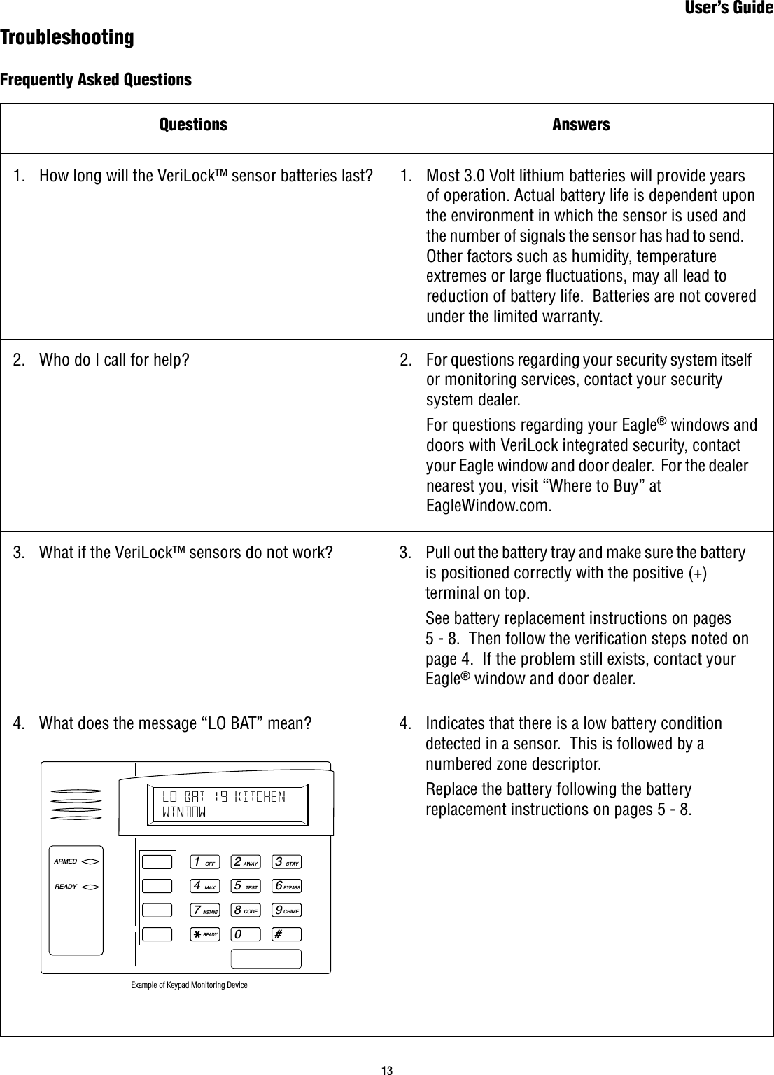 Frequently Asked QuestionsQuestions1.   How long will the VeriLock™ sensor batteries last?Answers1.   Most 3.0 Volt lithium batteries will provide years      of operation. Actual battery life is dependent upon      the environment in which the sensor is used and      the number of signals the sensor has had to send.       Other factors such as humidity, temperature      extremes or large uctuations, may all lead to      reduction of battery life.  Batteries are not covered      under the limited warranty.2.   Who do I call for help? 2.   For questions regarding your security system itself      or monitoring services, contact your security      system dealer.    For questions regarding your Eagle® windows and      doors with VeriLock integrated security, contact      your Eagle window and door dealer.  For the dealer      nearest you, visit “Where to Buy” at      EagleWindow.com.Troubleshooting3.   What if the VeriLock™ sensors do not work? 3.   Pull out the battery tray and make sure the battery      is positioned correctly with the positive (+)      terminal on top.      See battery replacement instructions on pages          5 - 8.  Then follow the veriﬁcation steps noted on      page 4.  If the problem still exists, contact your      Eagle® window and door dealer.4.   What does the message “LO BAT” mean?1OFF4MAX7INSTANTREADY2AWAY5TEST8CODE03STAY6BYPASS9CHIME#ARMEDREADYLO BAT 19 KITCHENWINDOW Example of Keypad Monitoring Device4.   Indicates that there is a low battery condition      detected in a sensor.  This is followed by a      numbered zone descriptor.    Replace the battery following the battery      replacement instructions on pages 5 - 8.User’s Guide13