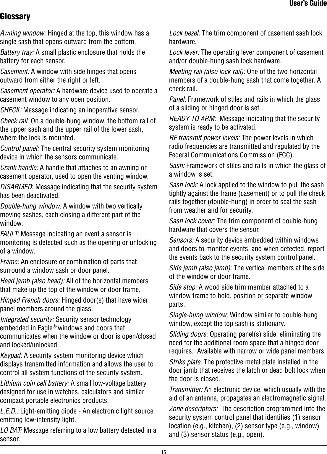 GlossaryAwning window: Hinged at the top, this window has a single sash that opens outward from the bottom.Battery tray: A small plastic enclosure that holds the battery for each sensor.Casement: A window with side hinges that opens outward from either the right or left.Casement operator: A hardware device used to operate a casement window to any open position.CHECK: Message indicating an inoperative sensor.Check rail: On a double-hung window, the bottom rail of the upper sash and the upper rail of the lower sash, where the lock is mounted.Control panel: The central security system monitoring device in which the sensors communicate.Crank handle: A handle that attaches to an awning or casement operator, used to open the venting window.DISARMED: Message indicating that the security system has been deactivated.Double-hung window: A window with two vertically moving sashes, each closing a different part of the window.FAULT: Message indicating an event a sensor is monitoring is detected such as the opening or unlocking of a window.Frame: An enclosure or combination of parts that surround a window sash or door panel.Head jamb (also head): All of the horizontal members that make up the top of the window or door frame.Hinged French doors: Hinged door(s) that have wider panel members around the glass.Integrated security: Security sensor technology embedded in Eagle® windows and doors that communicates when the window or door is open/closed and locked/unlocked.Keypad: A security system monitoring device which displays transmitted information and allows the user to control all system functions of the security system.Lithium coin cell battery: A small low-voltage battery designed for use in watches, calculators and similar compact portable electronics products.L.E.D.: Light-emitting diode - An electronic light source emitting low-intensity light.LO BAT: Message referring to a low battery detected in a sensor.Lock bezel: The trim component of casement sash lock hardware.Lock lever: The operating lever component of casement and/or double-hung sash lock hardware.Meeting rail (also lock rail): One of the two horizontal members of a double-hung sash that come together. A check rail.Panel: Framework of stiles and rails in which the glass of a sliding or hinged door is set.READY TO ARM:  Message indicating that the security system is ready to be activated.RF transmit power levels: The power levels in which radio frequencies are transmitted and regulated by the Federal Communications Commission (FCC).Sash: Framework of stiles and rails in which the glass of a window is set.Sash lock: A lock applied to the window to pull the sash tightly against the frame (casement) or to pull the check rails together (double-hung) in order to seal the sash from weather and for security.Sash lock cover: The trim component of double-hung hardware that covers the sensor.Sensors: A security device embedded within windows and doors to monitor events, and when detected, report the events back to the security system control panel. Side jamb (also jamb): The vertical members at the side of the window or door frame.Side stop: A wood side trim member attached to a window frame to hold, position or separate window parts.Single-hung window: Window similar to double-hung window, except the top sash is stationary.Sliding doors: Operating panel(s) slide, eliminating the need for the additional room space that a hinged door requires.  Available with narrow or wide panel members.Strike plate: The protective metal plate installed in the door jamb that receives the latch or dead bolt lock when the door is closed.Transmitter: An electronic device, which usually with the aid of an antenna, propagates an electromagnetic signal.Zone descriptors:  The description programmed into the security system control panel that identies (1) sensor location (e.g., kitchen), (2) sensor type (e.g., window) and (3) sensor status (e.g., open).User’s Guide15