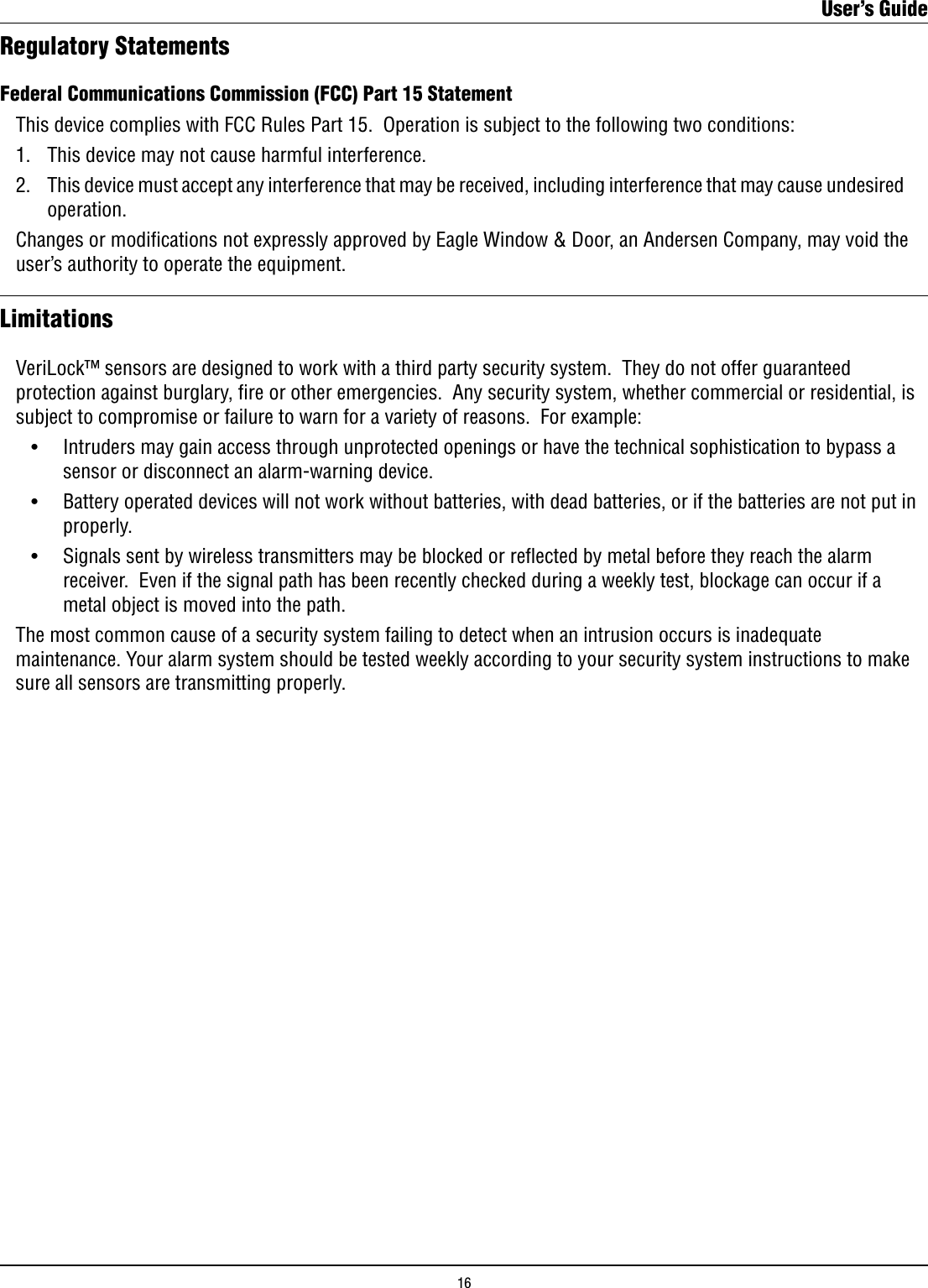Federal Communications Commission (FCC) Part 15 Statement  This device complies with FCC Rules Part 15.  Operation is subject to the following two conditions:  1.   This device may not cause harmful interference.  2.   This device must accept any interference that may be received, including interference that may cause undesired        operation.  Changes or modications not expressly approved by Eagle Window &amp; Door, an Andersen Company, may void the      user’s authority to operate the equipment. LimitationsVeriLock™ sensors are designed to work with a third party security system.  They do not offer guaranteed protection against burglary, ﬁre or other emergencies.  Any security system, whether commercial or residential, is subject to compromise or failure to warn for a variety of reasons.  For example:  •    Intruders may gain access through unprotected openings or have the technical sophistication to bypass a        sensor or disconnect an alarm-warning device.  •    Battery operated devices will not work without batteries, with dead batteries, or if the batteries are not put in        properly.    •    Signals sent by wireless transmitters may be blocked or reﬂected by metal before they reach the alarm        receiver.  Even if the signal path has been recently checked during a weekly test, blockage can occur if a        metal object is moved into the path.The most common cause of a security system failing to detect when an intrusion occurs is inadequate maintenance. Your alarm system should be tested weekly according to your security system instructions to make sure all sensors are transmitting properly.Regulatory StatementsUser’s Guide16