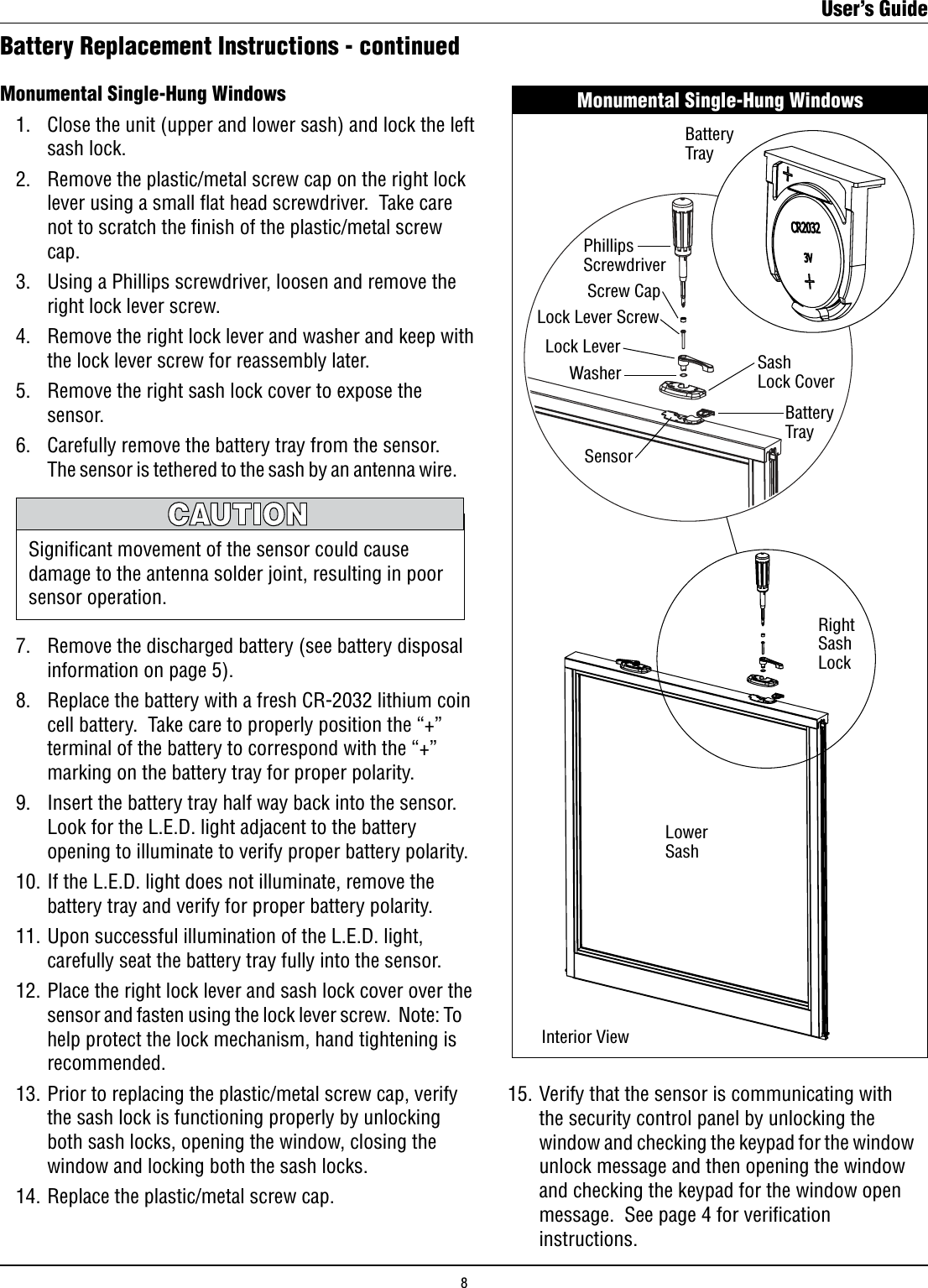 Monumental Single-Hung Windows   1.   Close the unit (upper and lower sash) and lock the left        sash lock.  2.   Remove the plastic/metal screw cap on the right lock        lever using a small ﬂat head screwdriver.  Take care        not to scratch the nish of the plastic/metal screw        cap.  3.   Using a Phillips screwdriver, loosen and remove the        right lock lever screw.  4.   Remove the right lock lever and washer and keep with        the lock lever screw for reassembly later.  5.   Remove the right sash lock cover to expose the        sensor.  6.   Carefully remove the battery tray from the sensor.         The sensor is tethered to the sash by an antenna wire.        7.   Remove the discharged battery (see battery disposal        information on page 5).    8.   Replace the battery with a fresh CR-2032 lithium coin        cell battery.  Take care to properly position the “+”        terminal of the battery to correspond with the “+”        marking on the battery tray for proper polarity.  9.   Insert the battery tray half way back into the sensor.         Look for the L.E.D. light adjacent to the battery        opening to illuminate to verify proper battery polarity.  10. If the L.E.D. light does not illuminate, remove the        battery tray and verify for proper battery polarity.  11. Upon successful illumination of the L.E.D. light,        carefully seat the battery tray fully into the sensor.  12. Place the right lock lever and sash lock cover over the        sensor and fasten using the lock lever screw.  Note: To        help protect the lock mechanism, hand tightening is        recommended.  13. Prior to replacing the plastic/metal screw cap, verify        the sash lock is functioning properly by unlocking        both sash locks, opening the window, closing the        window and locking both the sash locks.  14. Replace the plastic/metal screw cap.Battery Replacement Instructions - continuedSigniﬁcant movement of the sensor could cause damage to the antenna solder joint, resulting in poor sensor operation.  15. Verify that the sensor is communicating with        the security control panel by unlocking the        window and checking the keypad for the window        unlock message and then opening the window        and checking the keypad for the window open        message.  See page 4 for veriﬁcation        instructions.Monumental Single-Hung WindowsBatteryTray LowerSashPhillipsScrewdriverLock Lever ScrewLock LeverWasher SashLock CoverBattery TrayRight Sash LockScrew CapSensorInterior ViewUser’s Guide8