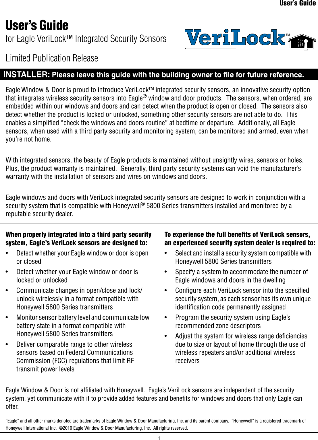 User’s GuideEagle Window &amp; Door is proud to introduce VeriLock™ integrated security sensors, an innovative security option that integrates wireless security sensors into Eagle® window and door products.  The sensors, when ordered, are embedded within our windows and doors and can detect when the product is open or closed.  The sensors also detect whether the product is locked or unlocked, something other security sensors are not able to do.  This enables a simpliﬁed “check the windows and doors routine” at bedtime or departure.  Additionally, all Eagle sensors, when used with a third party security and monitoring system, can be monitored and armed, even when you’re not home. With integrated sensors, the beauty of Eagle products is maintained without unsightly wires, sensors or holes.  Plus, the product warranty is maintained.  Generally, third party security systems can void the manufacturer’s warranty with the installation of sensors and wires on windows and doors.Eagle windows and doors with VeriLock integrated security sensors are designed to work in conjunction with a security system that is compatible with Honeywell® 5800 Series transmitters installed and monitored by a reputable security dealer.When properly integrated into a third party security system, Eagle’s VeriLock sensors are designed to:•    Detect whether your Eagle window or door is open      or closed•    Detect whether your Eagle window or door is      locked or unlocked•    Communicate changes in open/close and lock/     unlock wirelessly in a format compatible with      Honeywell 5800 Series transmitters•    Monitor sensor battery level and communicate low      battery state in a format compatible with      Honeywell 5800 Series transmitters•    Deliver comparable range to other wireless      sensors based on Federal Communications      Commission (FCC) regulations that limit RF      transmit power levelsTo experience the full beneﬁts of VeriLock sensors, an experienced security system dealer is required to:•    Select and install a security system compatible with      Honeywell 5800 Series transmitters•    Specify a system to accommodate the number of      Eagle windows and doors in the dwelling•    Congure each VeriLock sensor into the specied      security system, as each sensor has its own unique      identiﬁcation code permanently assigned•    Program the security system using Eagle’s      recommended zone descriptors•    Adjust the system for wireless range deciencies      due to size or layout of home through the use of      wireless repeaters and/or additional wireless      receiversEagle Window &amp; Door is not afﬁliated with Honeywell.  Eagle’s VeriLock sensors are independent of the security system, yet communicate with it to provide added features and beneﬁts for windows and doors that only Eagle can offer.VeriLockTMUser’s Guidefor Eagle VeriLock™ Integrated Security Sensors“Eagle” and all other marks denoted are trademarks of Eagle Window &amp; Door Manufacturing, Inc. and its parent company.  “Honeywell” is a registered trademark of Honeywell International Inc.  ©2010 Eagle Window &amp; Door Manufacturing, Inc.  All rights reserved. Limited Publication Release1