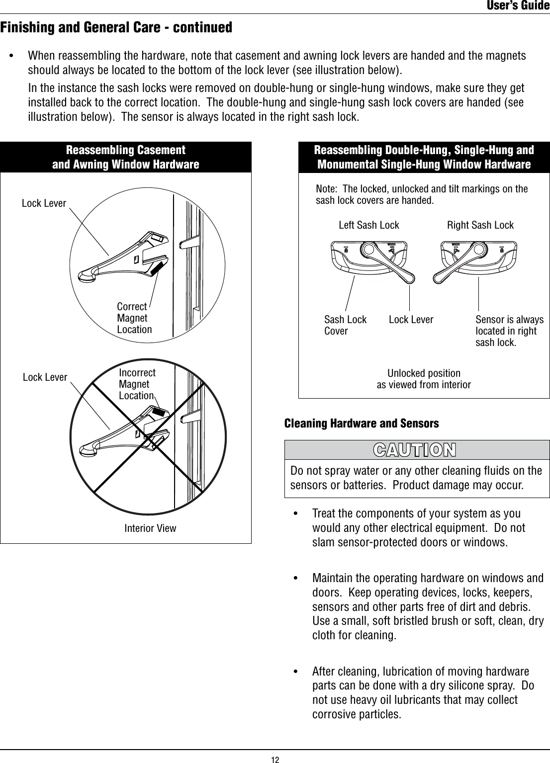 Cleaning Hardware and Sensors •    Treat the components of your system as you        would any other electrical equipment.  Do not        slam sensor-protected doors or windows. •    Maintain the operating hardware on windows and        doors.  Keep operating devices, locks, keepers,        sensors and other parts free of dirt and debris.         Use a small, soft bristled brush or soft, clean, dry        cloth for cleaning.   •    After cleaning, lubrication of moving hardware        parts can be done with a dry silicone spray.  Do        not use heavy oil lubricants that may collect        corrosive particles.Do not spray water or any other cleaning ﬂuids on the sensors or batteries.  Product damage may occur.Finishing and General Care - continuedReassembling Casement                                       and Awning Window HardwareLock LeverCorrectMagnetLocationLock Lever IncorrectMagnetLocationInterior View •    When reassembling the hardware, note that casement and awning lock levers are handed and the magnets          should always be located to the bottom of the lock lever (see illustration below).      In the instance the sash locks were removed on double-hung or single-hung windows, make sure they get          installed back to the correct location.  The double-hung and single-hung sash lock covers are handed (see          illustration below).  The sensor is always located in the right sash lock.Reassembling Double-Hung, Single-Hung and Monumental Single-Hung Window HardwareWASHWASHRight Sash LockLeft Sash LockSensor is always located in right sash lock.Note:  The locked, unlocked and tilt markings on the sash lock covers are handed.Sash LockCoverUnlocked positionas viewed from interiorLock LeverUser’s Guide12
