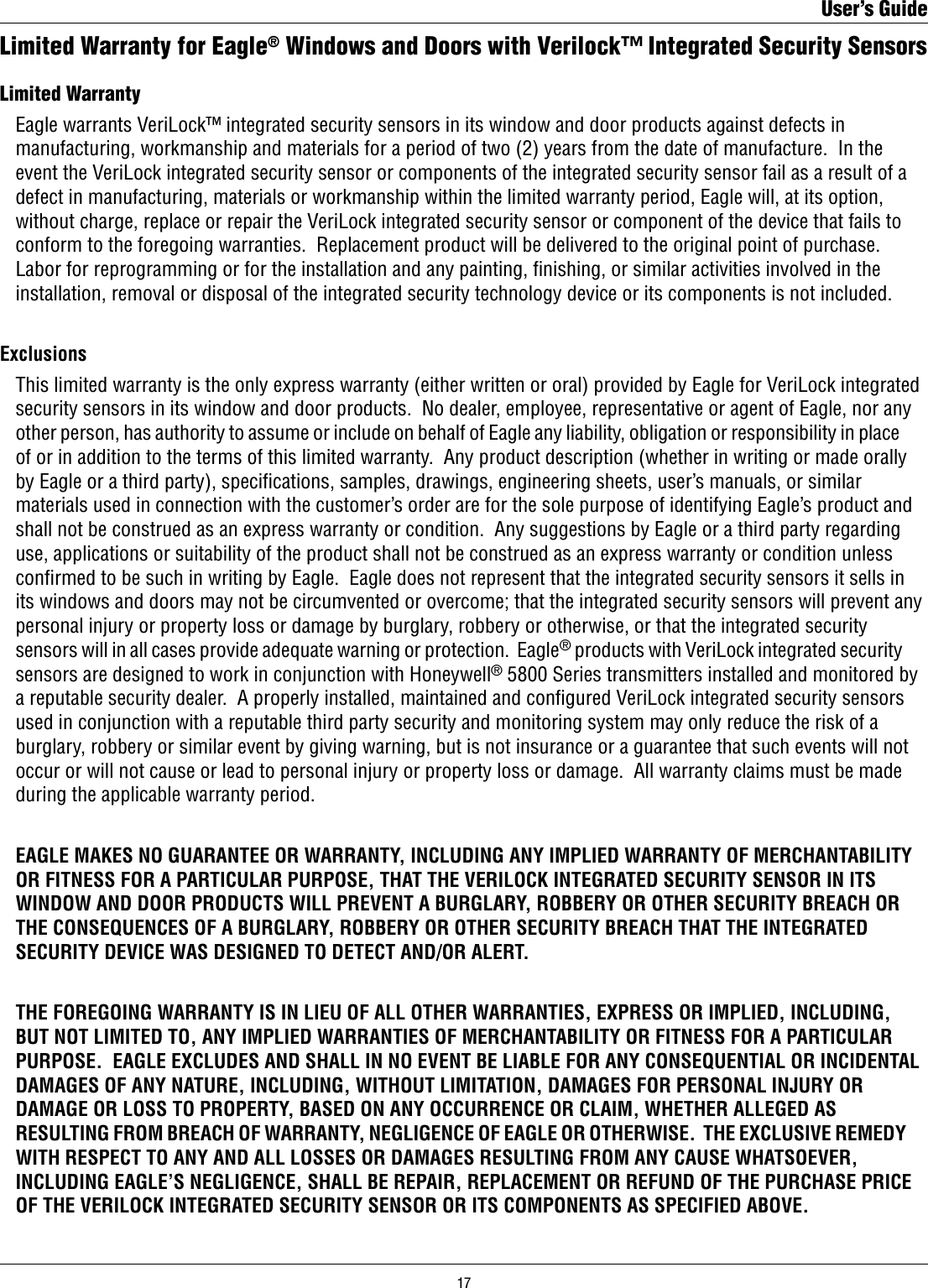 Limited Warranty for Eagle® Windows and Doors with Verilock™ Integrated Security SensorsLimited Warranty   Eagle warrants VeriLock™ integrated security sensors in its window and door products against defects in    manufacturing, workmanship and materials for a period of two (2) years from the date of manufacture.  In the    event the VeriLock integrated security sensor or components of the integrated security sensor fail as a result of a    defect in manufacturing, materials or workmanship within the limited warranty period, Eagle will, at its option,    without charge, replace or repair the VeriLock integrated security sensor or component of the device that fails to    conform to the foregoing warranties.  Replacement product will be delivered to the original point of purchase.     Labor for reprogramming or for the installation and any painting, ﬁnishing, or similar activities involved in the    installation, removal or disposal of the integrated security technology device or its components is not included. Exclusions  This limited warranty is the only express warranty (either written or oral) provided by Eagle for VeriLock integrated    security sensors in its window and door products.  No dealer, employee, representative or agent of Eagle, nor any    other person, has authority to assume or include on behalf of Eagle any liability, obligation or responsibility in place    of or in addition to the terms of this limited warranty.  Any product description (whether in writing or made orally    by Eagle or a third party), specications, samples, drawings, engineering sheets, user’s manuals, or similar    materials used in connection with the customer’s order are for the sole purpose of identifying Eagle’s product and    shall not be construed as an express warranty or condition.  Any suggestions by Eagle or a third party regarding    use, applications or suitability of the product shall not be construed as an express warranty or condition unless    conﬁrmed to be such in writing by Eagle.  Eagle does not represent that the integrated security sensors it sells in    its windows and doors may not be circumvented or overcome; that the integrated security sensors will prevent any    personal injury or property loss or damage by burglary, robbery or otherwise, or that the integrated security    sensors will in all cases provide adequate warning or protection.  Eagle® products with VeriLock integrated security    sensors are designed to work in conjunction with Honeywell® 5800 Series transmitters installed and monitored by    a reputable security dealer.  A properly installed, maintained and conﬁgured VeriLock integrated security sensors    used in conjunction with a reputable third party security and monitoring system may only reduce the risk of a    burglary, robbery or similar event by giving warning, but is not insurance or a guarantee that such events will not    occur or will not cause or lead to personal injury or property loss or damage.  All warranty claims must be made    during the applicable warranty period.  EAGLE MAKES NO GUARANTEE OR WARRANTY, INCLUDING ANY IMPLIED WARRANTY OF MERCHANTABILITY    OR FITNESS FOR A PARTICULAR PURPOSE, THAT THE VERILOCK INTEGRATED SECURITY SENSOR IN ITS    WINDOW AND DOOR PRODUCTS WILL PREVENT A BURGLARY, ROBBERY OR OTHER SECURITY BREACH OR    THE CONSEQUENCES OF A BURGLARY, ROBBERY OR OTHER SECURITY BREACH THAT THE INTEGRATED    SECURITY DEVICE WAS DESIGNED TO DETECT AND/OR ALERT.  THE FOREGOING WARRANTY IS IN LIEU OF ALL OTHER WARRANTIES, EXPRESS OR IMPLIED, INCLUDING,    BUT NOT LIMITED TO, ANY IMPLIED WARRANTIES OF MERCHANTABILITY OR FITNESS FOR A PARTICULAR    PURPOSE.  EAGLE EXCLUDES AND SHALL IN NO EVENT BE LIABLE FOR ANY CONSEQUENTIAL OR INCIDENTAL    DAMAGES OF ANY NATURE, INCLUDING, WITHOUT LIMITATION, DAMAGES FOR PERSONAL INJURY OR    DAMAGE OR LOSS TO PROPERTY, BASED ON ANY OCCURRENCE OR CLAIM, WHETHER ALLEGED AS    RESULTING FROM BREACH OF WARRANTY, NEGLIGENCE OF EAGLE OR OTHERWISE.  THE EXCLUSIVE REMEDY    WITH RESPECT TO ANY AND ALL LOSSES OR DAMAGES RESULTING FROM ANY CAUSE WHATSOEVER,    INCLUDING EAGLE’S NEGLIGENCE, SHALL BE REPAIR, REPLACEMENT OR REFUND OF THE PURCHASE PRICE    OF THE VERILOCK INTEGRATED SECURITY SENSOR OR ITS COMPONENTS AS SPECIFIED ABOVE.User’s Guide17