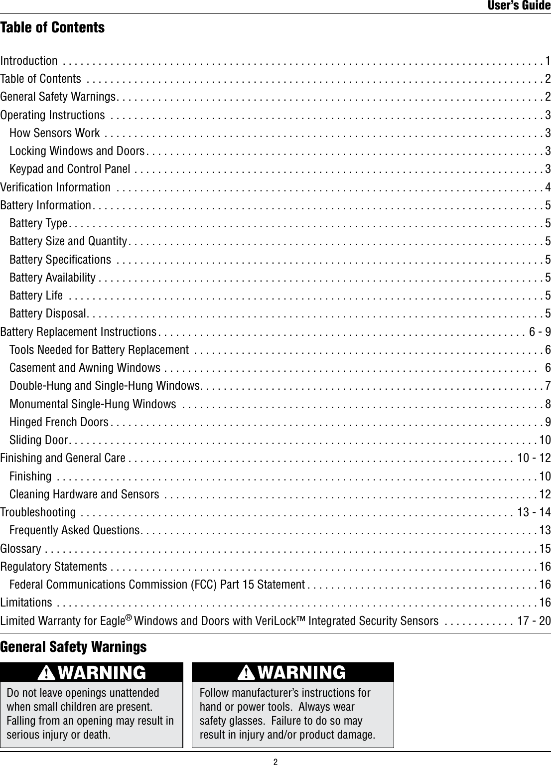 Introduction .................................................................................1Table of Contents .............................................................................2General Safety Warnings........................................................................2Operating Instructions .........................................................................3   How Sensors Work ..........................................................................3  Locking Windows and Doors...................................................................3  Keypad and Control Panel .....................................................................3Verication Information ........................................................................4Battery Information............................................................................5  Battery Type................................................................................5  Battery Size and Quantity......................................................................5  Battery Speciﬁcations ........................................................................5  Battery Availability ...........................................................................5  Battery Life ................................................................................5  Battery Disposal.............................................................................5Battery Replacement Instructions ..............................................................6 - 9  Tools Needed for Battery Replacement ...........................................................6  Casement and Awning Windows ...............................................................  6  Double-Hung and Single-Hung Windows..........................................................7  Monumental Single-Hung Windows .............................................................8  Hinged French Doors .........................................................................9  Sliding Door...............................................................................10Finishing and General Care .................................................................10 - 12  Finishing .................................................................................10  Cleaning Hardware and Sensors ...............................................................12Troubleshooting .........................................................................13 - 14  Frequently Asked Questions...................................................................13Glossary ...................................................................................15Regulatory Statements ........................................................................16  Federal Communications Commission (FCC) Part 15 Statement .......................................16Limitations .................................................................................16Limited Warranty for Eagle® Windows and Doors with VeriLock™ Integrated Security Sensors ............17 - 20Table of ContentsDo not leave openings unattended when small children are present. Falling from an opening may result in serious injury or death.Follow manufacturer’s instructions for hand or power tools.  Always wear safety glasses.  Failure to do so may result in injury and/or product damage.General Safety WarningsUser’s Guide2