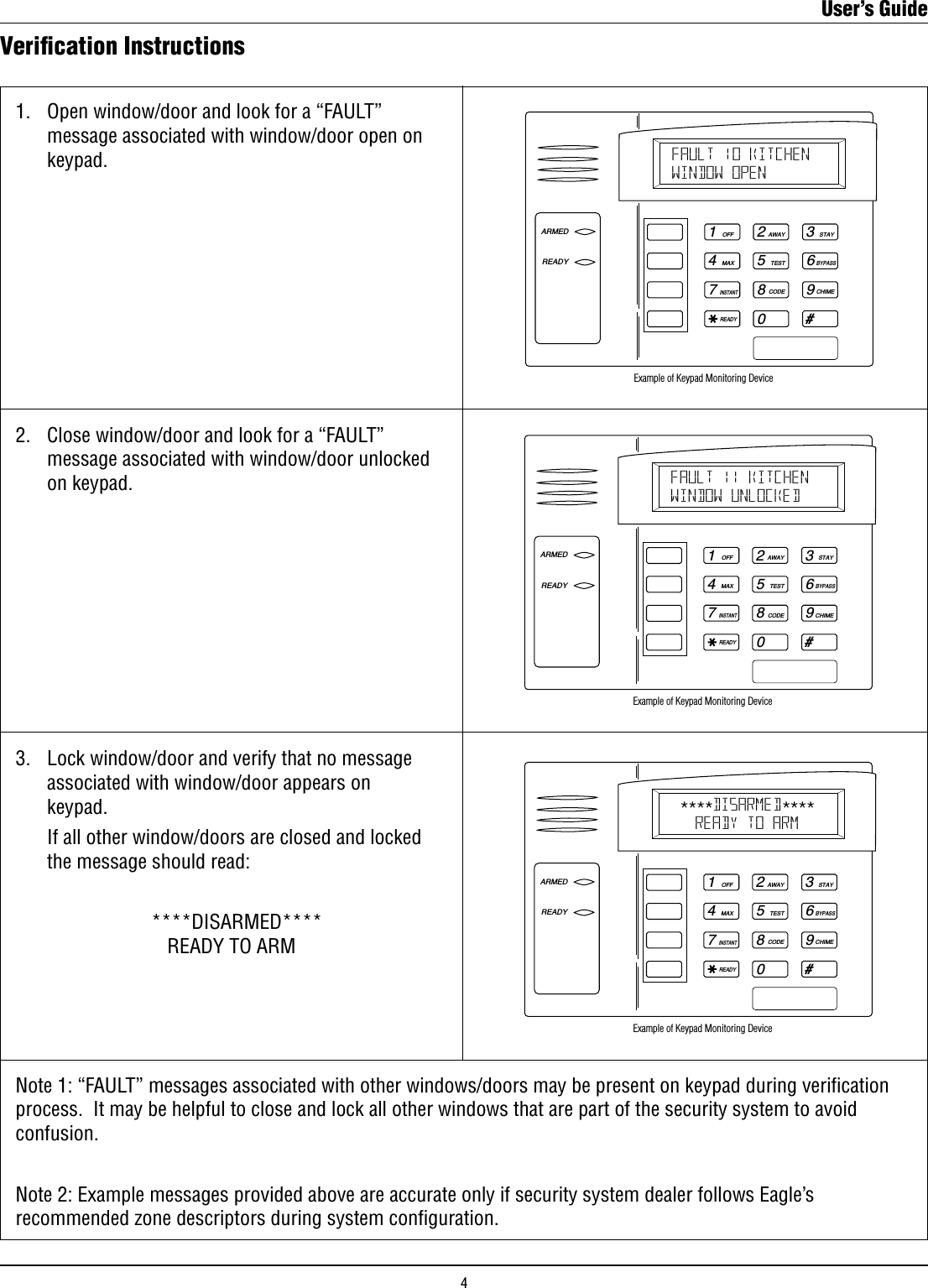 Veriﬁcation Instructions1.   Open window/door and look for a “FAULT”      message associated with window/door open on      keypad.1OFF4MAX7INSTANTREADY2AWAY5TEST8CODE03STAY6BYPASS9CHIME#ARMEDREADYFAULT 10 KITCHENWINDOW OPEN Example of Keypad Monitoring Device2.   Close window/door and look for a “FAULT”      message associated with window/door unlocked      on keypad.1OFF4MAX7INSTANTREADY2AWAY5TEST8CODE03STAY6BYPASS9CHIME#ARMEDREADYFAULT 11 KITCHENWINDOW UNLOCKED Example of Keypad Monitoring Device3.   Lock window/door and verify that no message      associated with window/door appears on      keypad.    If all other window/doors are closed and locked      the message should read:                           ****DISARMED****   READY TO ARM1OFF4MAX7INSTANTREADY2AWAY5TEST8CODE03STAY6BYPASS9CHIME#ARMEDREADYDISARMEDREADY TO ARMExample of Keypad Monitoring Device**** ****Note 1: “FAULT” messages associated with other windows/doors may be present on keypad during verication process.  It may be helpful to close and lock all other windows that are part of the security system to avoid  confusion. Note 2: Example messages provided above are accurate only if security system dealer follows Eagle’s recommended zone descriptors during system conﬁguration.User’s Guide4