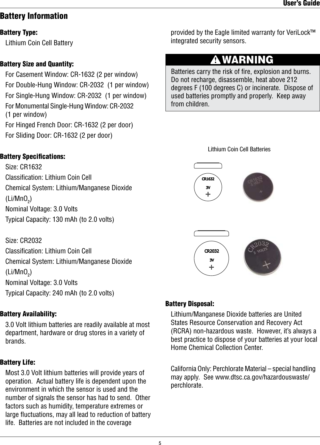 Batteries carry the risk of re, explosion and burns.  Do not recharge, disassemble, heat above 212 degrees F (100 degrees C) or incinerate.  Dispose of used batteries promptly and properly.  Keep away from children.Battery InformationBattery Type:  Lithium Coin Cell BatteryBattery Size and Quantity:  For Casement Window: CR-1632 (2 per window)  For Double-Hung Window: CR-2032  (1 per window)  For Single-Hung Window: CR-2032  (1 per window)  For Monumental Single-Hung Window: CR-2032              (1 per window)  For Hinged French Door: CR-1632 (2 per door)  For Sliding Door: CR-1632 (2 per door)Battery Speciﬁcations:  Size: CR1632  Classication: Lithium Coin Cell  Chemical System: Lithium/Manganese Dioxide   (Li/MnO2)  Nominal Voltage: 3.0 Volts  Typical Capacity: 130 mAh (to 2.0 volts)  Size: CR2032  Classication: Lithium Coin Cell  Chemical System: Lithium/Manganese Dioxide   (Li/MnO2)  Nominal Voltage: 3.0 Volts  Typical Capacity: 240 mAh (to 2.0 volts)Battery Availability:  3.0 Volt lithium batteries are readily available at most    department, hardware or drug stores in a variety of    brands.  Battery Life:  Most 3.0 Volt lithium batteries will provide years of    operation.  Actual battery life is dependent upon the    environment in which the sensor is used and the    number of signals the sensor has had to send.  Other    factors such as humidity, temperature extremes or    large ﬂuctuations, may all lead to reduction of battery    life.  Batteries are not included in the coverage  Battery Disposal:  Lithium/Manganese Dioxide batteries are United    States Resource Conservation and Recovery Act    (RCRA) non-hazardous waste.  However, it’s always a    best practice to dispose of your batteries at your local    Home Chemical Collection Center.  California Only: Perchlorate Material – special handling    may apply.  See www.dtsc.ca.gov/hazardouswaste/   perchlorate.       Lithium Coin Cell Batteries  provided by the Eagle limited warranty for VeriLock™    integrated security sensors.User’s Guide5