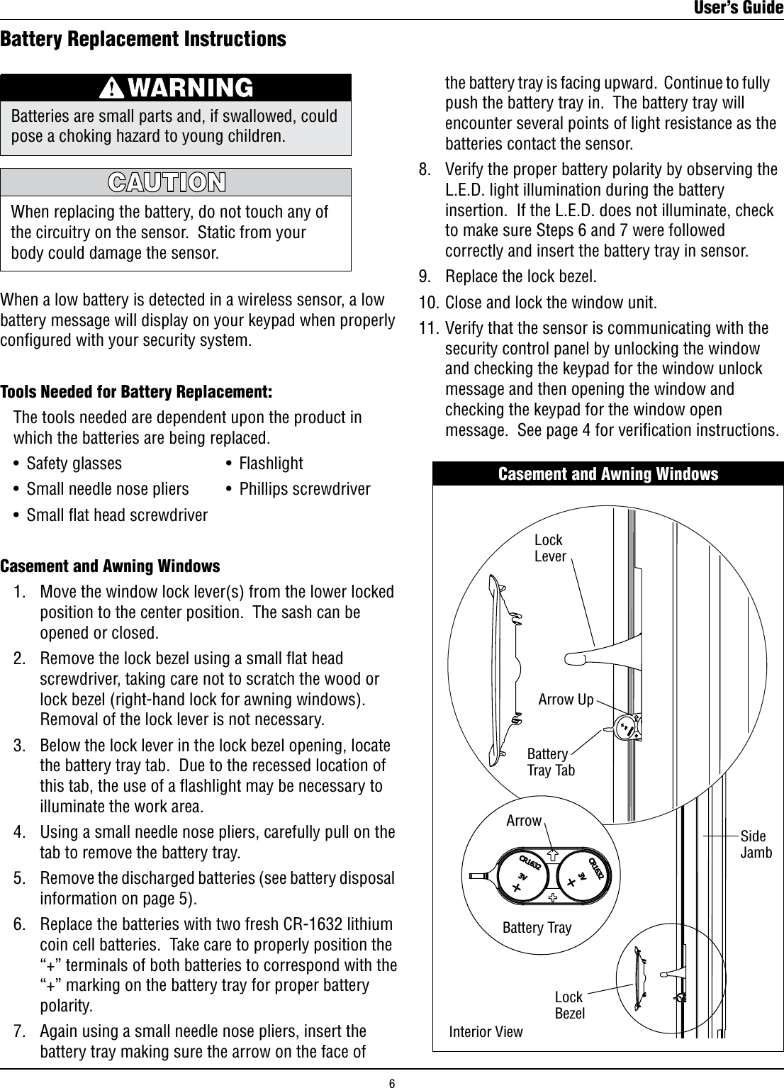 Battery Replacement InstructionsWhen a low battery is detected in a wireless sensor, a low battery message will display on your keypad when properly conﬁgured with your security system. Tools Needed for Battery Replacement:   The tools needed are dependent upon the product in    which the batteries are being replaced.  •  Safety glasses  •  Flashlight  •  Small needle nose pliers  •  Phillips screwdriver  •  Small at head screwdriverCasement and Awning Windows  1.    Move the window lock lever(s) from the lower locked        position to the center position.  The sash can be        opened or closed.  2.   Remove the lock bezel using a small at head        screwdriver, taking care not to scratch the wood or        lock bezel (right-hand lock for awning windows).         Removal of the lock lever is not necessary.   3.   Below the lock lever in the lock bezel opening, locate        the battery tray tab.  Due to the recessed location of        this tab, the use of a ﬂashlight may be necessary to        illuminate the work area.  4.   Using a small needle nose pliers, carefully pull on the        tab to remove the battery tray.  5.   Remove the discharged batteries (see battery disposal        information on page 5).    6.   Replace the batteries with two fresh CR-1632 lithium        coin cell batteries.  Take care to properly position the        “+” terminals of both batteries to correspond with the        “+” marking on the battery tray for proper battery        polarity.  7.   Again using a small needle nose pliers, insert the        battery tray making sure the arrow on the face of  When replacing the battery, do not touch any of the circuitry on the sensor.  Static from your body could damage the sensor.Batteries are small parts and, if swallowed, could pose a choking hazard to young children.      the battery tray is facing upward.  Continue to fully        push the battery tray in.  The battery tray will        encounter several points of light resistance as the        batteries contact the sensor.  8.   Verify the proper battery polarity by observing the        L.E.D. light illumination during the battery        insertion.  If the L.E.D. does not illuminate, check        to make sure Steps 6 and 7 were followed        correctly and insert the battery tray in sensor.  9.   Replace the lock bezel.  10. Close and lock the window unit.  11. Verify that the sensor is communicating with the        security control panel by unlocking the window        and checking the keypad for the window unlock        message and then opening the window and        checking the keypad for the window open        message.  See page 4 for veriﬁcation instructions.Casement and Awning WindowsSideJambLockLeverBatteryTrayLockBezelArrow UpArrowLockLeverBatteryTray TabBattery TrayInterior ViewUser’s Guide6
