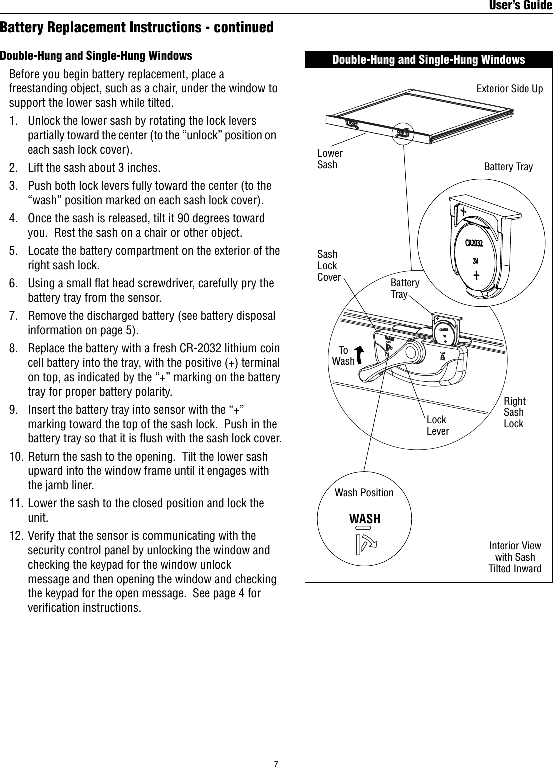 Battery Replacement Instructions - continuedDouble-Hung and Single-Hung Windows  Before you begin battery replacement, place a    freestanding object, such as a chair, under the window to    support the lower sash while tilted.   1.   Unlock the lower sash by rotating the lock levers        partially toward the center (to the “unlock” position on        each sash lock cover).  2.   Lift the sash about 3 inches.  3.   Push both lock levers fully toward the center (to the        “wash” position marked on each sash lock cover).  4.   Once the sash is released, tilt it 90 degrees toward        you.  Rest the sash on a chair or other object.  5.   Locate the battery compartment on the exterior of the        right sash lock.  6.   Using a small ﬂat head screwdriver, carefully pry the        battery tray from the sensor.  7.   Remove the discharged battery (see battery disposal        information on page 5).  8.   Replace the battery with a fresh CR-2032 lithium coin        cell battery into the tray, with the positive (+) terminal        on top, as indicated by the “+” marking on the battery        tray for proper battery polarity.  9.   Insert the battery tray into sensor with the “+”        marking toward the top of the sash lock.  Push in the        battery tray so that it is ﬂush with the sash lock cover.  10. Return the sash to the opening.  Tilt the lower sash        upward into the window frame until it engages with        the jamb liner.  11. Lower the sash to the closed position and lock the        unit.  12. Verify that the sensor is communicating with the        security control panel by unlocking the window and        checking the keypad for the window unlock        message and then opening the window and checking        the keypad for the open message.  See page 4 for        veriﬁcation instructions.Double-Hung and Single-Hung WindowsBatteryTrayLowerSashRightSash LockBattery TraySash LockCoverWASHWash PositionExterior Side UpLockLeverInterior View with Sash Tilted InwardToWashUser’s Guide7