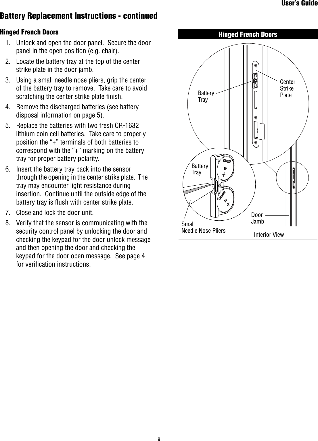 Hinged French Doors   1.   Unlock and open the door panel.  Secure the door        panel in the open position (e.g. chair).  2.   Locate the battery tray at the top of the center        strike plate in the door jamb.  3.   Using a small needle nose pliers, grip the center        of the battery tray to remove.  Take care to avoid        scratching the center strike plate ﬁnish.  4.   Remove the discharged batteries (see battery        disposal information on page 5).  5.   Replace the batteries with two fresh CR-1632        lithium coin cell batteries.  Take care to properly        position the “+” terminals of both batteries to        correspond with the “+” marking on the battery        tray for proper battery polarity.  6.   Insert the battery tray back into the sensor        through the opening in the center strike plate.  The        tray may encounter light resistance during        insertion.  Continue until the outside edge of the        battery tray is ﬂush with center strike plate.  7.   Close and lock the door unit.  8.   Verify that the sensor is communicating with the        security control panel by unlocking the door and        checking the keypad for the door unlock message        and then opening the door and checking the        keypad for the door open message.  See page 4        for veriﬁcation instructions.Battery Replacement Instructions - continuedHinged French DoorsDoor JambCenterStrikePlateBatteryTrayBatteryTrayInterior ViewSmallNeedle Nose PliersUser’s Guide9