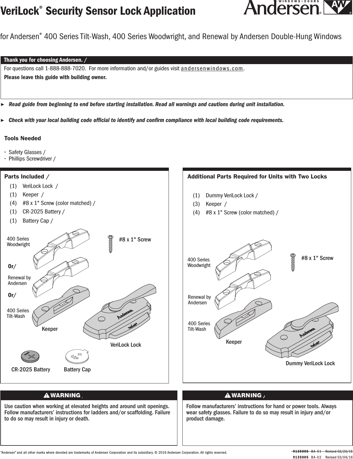   9135005  BA-0 2   Revised 03/04/16  9135005  BA-01   Revised 02/23/15VeriLock® Security Sensor Lock ApplicationVeriLock® Security Sensor Lock Application ▶Read guide from beginning to end before starting installation. Read all warnings and cautions during unit installation.  Lea completamente la guía antes de comenzar la instalación. Lea y respete todas las advertencias y precauciones durante la instalación de la unidad. ▶Check with your local building code ofcial to identify and conrm compliance with local building code requirements.    Consulte los códigos locales de construcción para identicar y conrmar que se cumplan los requisitos del código de construcción.Thank you for choosing Andersen. / Gracias por elegir Andersen.“Andersen” and all other marks where denoted are trademarks of Andersen Corporation and its subsidiary. © 2016 Andersen Corporation. All rights reserved.“Andersen” y todas las demás marcas que aparezcan son marcas registradas de Andersen Corporation y su subsidiaria © 2016 Andersen Corporation. Todos los derechos reservados.for Andersen® 400 Series Tilt-Wash, 400 Series Woodwright, and Renewal by Andersen Double-Hung Windowsfor Andersen® 400 Series Tilt-Wash, 400 Series Woodwright, and Renewal by Andersen Double-Hung WindowsParts Included / Partes Incluidas  (1)  VeriLock Lock  / VeriLock Cerrojo  (1)  Keeper  / Keeper (4)  #8 x 1&quot; Screw (color matched) / #8 x 1&quot; Screw (color matched)  (1)  CR-2025 Battery / CR-2025 Battery (1)  Battery Cap / Battery CapTools Needed Herramientas Necesarias ∙Safety Glasses /Lentes de seguridad ∙Phillips Screwdriver /Destornillador PhillipsUse caution when working at elevated heights and around unit openings. Follow manufacturers’ instructions for ladders and/or scaffolding. Failure to do so may result in injury or death.Sea cauteloso al trabajar en lugares elevados y cerca de las aberturas de la unidad. Siga las instrucciones del fabricante para el uso de escaleras y/o andamios. Si no lo hiciera, podrían producirse lesiones o la muerte.Follow manufacturers’ instructions for hand or power tools. Always wear safety glasses. Failure to do so may result in injury and/or product damage.Siga las instrucciones del fabricante para el uso de herramientas eléctricas o manuales. Utilice siempre gafas de seguridad. Si no lo hiciera, podrían producirse lesiones y/o daños al producto.KeeperPestilloVeriLock Lock VeriLock Lock#8 x 1&quot; Screw Tornillo No. 8 x 1&quot;400 Series Woodwright400 Series WoodwrightRenewal by Andersen 400 Series Tilt-Wash400 Series Tilt-WashCR-2025 BatteryCR-2025 BatteryBattery CapBattery CapOr/ OrOr/ OrAdditional Parts Required for Units with Two LocksAdditional Parts Required for Units with Two Locks   (1)  Dummy VeriLock Lock / Dummy VeriLock Lock (3)  Keeper  / Keeper (4)  #8 x 1&quot; Screw (color matched) / #8 x 1&quot; Screw (color matched)KeeperPestilloDummy VeriLock Lock Dummy VeriLock Lock #8 x 1&quot; Screw Tornillo No. 8 x 1&quot;400 Series Woodwright400 Series WoodwrightRenewal by Andersen 400 Series Tilt-Wash400 Series Tilt-WashFor questions call 1-888-888-7020.  For more information and/or guides visit andersenwindows.com.Please leave this guide with building owner.Si tiene alguna pregunta llame al 1-888-888-7020.  Para obtener más información y/o guías, visite  andersenwindows.com.Deje esta guía con el dueño de la construcción.