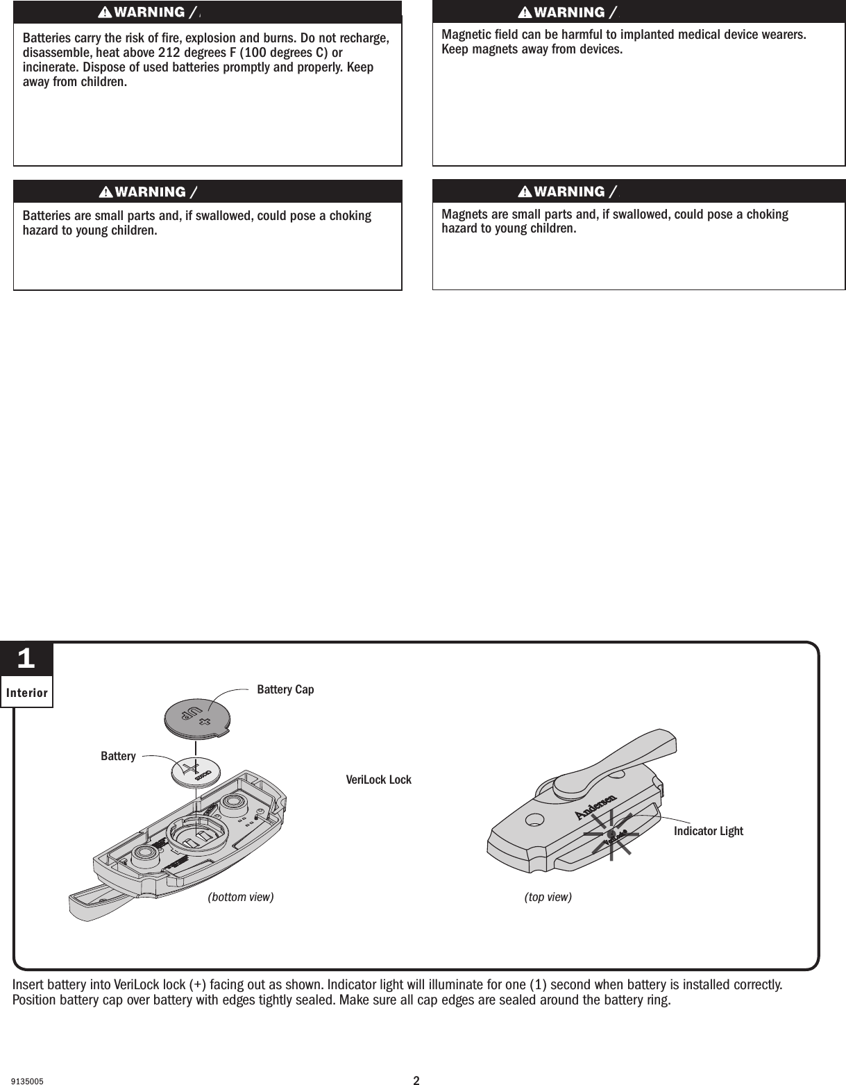 29135005Insert battery into VeriLock lock (+) facing out as shown. Indicator light will illuminate for one (1) second when battery is installed correctly. Position battery cap over battery with edges tightly sealed. Make sure all cap edges are sealed around the battery ring.Insert battery into VeriLock lock (+) facing out as shown. Indicator light will illuminate for one (1) second when battery is installed correctly. Position battery cap over battery with edges tightly sealed. Make sure all cap edges are sealed around the battery ring.1Interior Battery CapBattery CapBatteryBattery VeriLock Lock VeriLock LockBatteries carry the risk of re, explosion and burns. Do not recharge, disassemble, heat above 212 degrees F (100 degrees C) or incinerate. Dispose of used batteries promptly and properly. Keep away from children.Les piles représentent un risque d’incendie, d’explosion et de brûlures. Ne pas recharger, démonter, chauffer à une température excédant 100degrés C (212degrésF) ou incinérer. Éliminer les piles rapidement et de manière appropriée. Garder à l’écart des enfants.Magnets are small parts and, if swallowed, could pose a choking hazard to young children.  Los imanes son partes pequeñas que, en caso de ingesta, pueden representar un riesgo de asxia para niños pequeños.Magnetic eld can be harmful to implanted medical device wearers. Keep magnets away from devices.Magnetic eld can be harmful to implanted medical device wearers. Keep magnets away from devices.Batteries are small parts and, if swallowed, could pose a choking hazard to young children.  Las baterías son partes pequeñas que, en caso de ingesta, pueden representar un riesgo de asxia para niños pequeños. Indicator LightIndicator Light(top view)(top view)(bottom view)(bottom view)