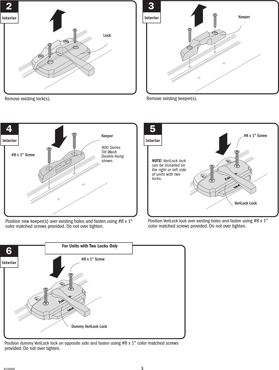 391350055InteriorNOTE: VeriLock lock can be installed on the right or left side of units with two locks.NOTE: VeriLock lock can be installed on the right or left side of units with two locks. VeriLock Lock VeriLock Lock6Interior For Units with Two Locks OnlyFor Units with Two Locks OnlyPosition dummy VeriLock lock on opposite side and fasten using #8 x 1&quot; color matched screws provided. Do not over tighten.Position dummy VeriLock lock on opposite side and fasten using #8 x 1&quot; color matched screws provided. Do not over tighten.Dummy VeriLock Lock Dummy VeriLock Lock Position VeriLock lock over existing holes and fasten using #8 x 1&quot; color matched screws provided. Do not over tighten.Position VeriLock lock over existing holes and fasten using #8 x 1&quot; color matched screws provided. Do not over tighten.#8 x 1&quot; Screw Tornillo No. 8 x 1&quot;#8 x 1&quot; Screw Tornillo No. 8 x 1&quot;Position new keeper(s) over existing holes and fasten using #8 x 1&quot; color matched screws provided. Do not over tighten.Position new keeper(s) over existing holes and fasten using #8 x 1&quot; color matched screws provided. Do not over tighten.4Interior400 Series  Tilt-Wash Double-Hung shown.400 Series  Tilt-Wash Double-Hung shown.KeeperKeeper#8 x 1&quot; Screw Tornillo No. 8 x 1&quot;Remove existing lock(s). Remove existing lock(s). 2InteriorLockLockRemove existing keeper(s). Remove existing keeper(s). 3Interior KeeperKeeper