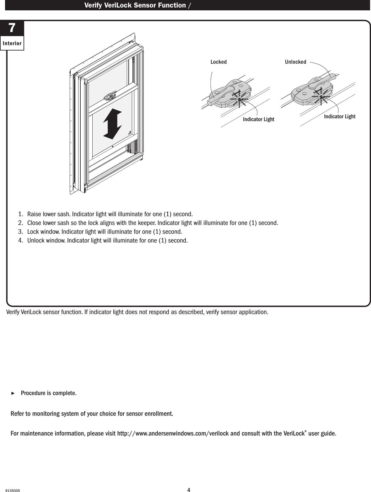 49135005 ▶Procedure is complete. Procedure is complete.Refer to monitoring system of your choice for sensor enrollment. Refer to monitoring system of your choice for sensor enrollment.For maintenance information, please visit http://www.andersenwindows.com/verilock and consult with the VeriLock® user guide.For maintenance information, please visit http://www.andersenwindows.com/verilock and consult with the VeriLock® user guide.1.   Raise lower sash. Indicator light will illuminate for one (1) second.2.   Close lower sash so the lock aligns with the keeper. Indicator light will illuminate for one (1) second. 3.   Lock window. Indicator light will illuminate for one (1) second.4.   Unlock window. Indicator light will illuminate for one (1) second.1.   Raise lower sash. Indicator light will illuminate for one (1) second.2.   Close lower sash so the lock aligns with the keeper. Indicator light will illuminate for one (1) second. 3.   Lock window. Indicator light will illuminate for one (1) second.4.   Unlock window. Indicator light will illuminate for one (1) second.Verify VeriLock sensor function. If indicator light does not respond as described, verify sensor application.Verify VeriLock sensor function. If indicator light does not respond as described, verify sensor application.  Verify VeriLock Sensor Function / Verify VeriLock Sensor Function7InteriorLockedLocked UnlockedUnlockedIndicator LightIndicator LightIndicator LightIndicator Light