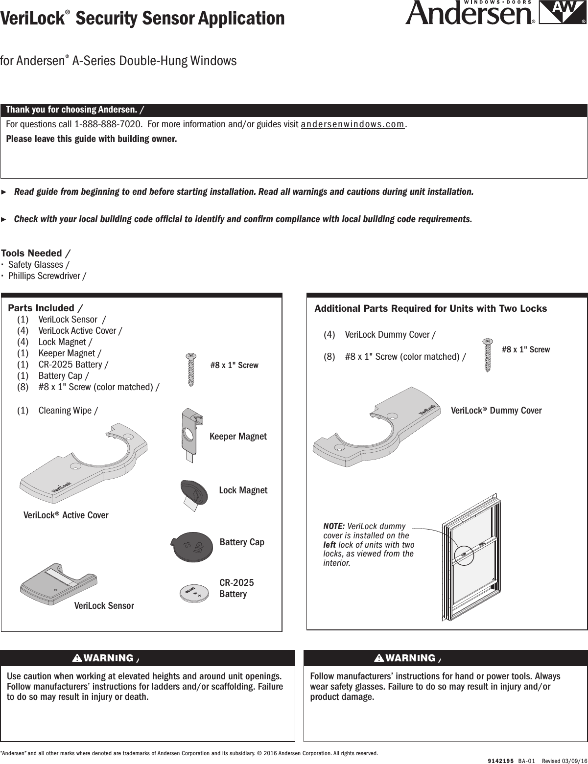   9142195  BA-0 1   Revised 03/09/16VeriLock® Security Sensor ApplicationVeriLock® Security Sensor Application ▶Read guide from beginning to end before starting installation. Read all warnings and cautions during unit installation.  Lea completamente la guía antes de comenzar la instalación. Lea y respete todas las advertencias y precauciones durante la instalación de la unidad. ▶Check with your local building code ofcial to identify and conrm compliance with local building code requirements.    Consulte los códigos locales de construcción para identicar y conrmar que se cumplan los requisitos del código de construcción.Thank you for choosing Andersen. / Gracias por elegir Andersen.For questions call 1-888-888-7020.  For more information and/or guides visit andersenwindows.com.Please leave this guide with building owner.Si tiene alguna pregunta llame al 1-888-888-7020.  Para obtener más información y/o guías, visite  andersenwindows.com.Deje esta guía con el dueño de la construcción.“Andersen” and all other marks where denoted are trademarks of Andersen Corporation and its subsidiary. © 2016 Andersen Corporation. All rights reserved.“Andersen” y todas las demás marcas que aparezcan son marcas registradas de Andersen Corporation y su subsidiaria © 2016 Andersen Corporation. Todos los derechos reservados.for Andersen® A-Series Double-Hung Windowsfor Andersen® A-Series Double-Hung Windows  Parts Included / Partes Incluidas  (1)  VeriLock Sensor  / VeriLock Sensor      (4)  VeriLock Active Cover / VeriLock Active Cover (4)  Lock Magnet / Lock Magnet      (1)  Keeper Magnet / Keeper Magnet   (1)  CR-2025 Battery / CR-2025 Battery  (1)  Battery Cap / Battery Cap (8)  #8 x 1&quot; Screw (color matched) /    #8 x 1&quot; Screw (color matched)  (1)  Cleaning Wipe / Cleaning WipeTools Needed / Herramientas Necesarias ∙Safety Glasses / Lentes de seguridad ∙Phillips Screwdriver /Destornillador PhillipsUse caution when working at elevated heights and around unit openings. Follow manufacturers’ instructions for ladders and/or scaffolding. Failure to do so may result in injury or death.Sea cauteloso al trabajar en lugares elevados y cerca de las aberturas de la unidad. Siga las instrucciones del fabricante para el uso de escaleras y/o andamios. Si no lo hiciera, podrían producirse lesiones o la muerte.Follow manufacturers’ instructions for hand or power tools. Always wear safety glasses. Failure to do so may result in injury and/or product damage.Siga las instrucciones del fabricante para el uso de herramientas eléctricas o manuales. Utilice siempre gafas de seguridad. Si no lo hiciera, podrían producirse lesiones y/o daños al producto.VeriLock SensorVeriLock SensorVeriLock® Active CoverVeriLock® Active CoverCR-2025 BatteryCR-2025 BatteryBattery CapBattery CapKeeper MagnetKeeper MagnetLock MagnetLock MagnetAdditional Parts Required for Units with Two LocksAdditional Parts Required for Units with Two Locks  (4)  VeriLock Dummy Cover /     VeriLock Dummy Cover (8)  #8 x 1&quot; Screw (color matched) /    #8 x 1&quot; Screw (color matched)#8 x 1&quot; Screw Tornillo No. 8 x 1&quot;VeriLock® Dummy CoverVeriLock® Dummy Cover#8 x 1&quot; Screw Tornillo No. 8 x 1&quot;NOTE: VeriLock dummy cover is installed on the left lock of units with two locks, as viewed from the interior.NOTE: VeriLock dummy cover is installed on the left lock of units with two locks, as viewed from the interior.