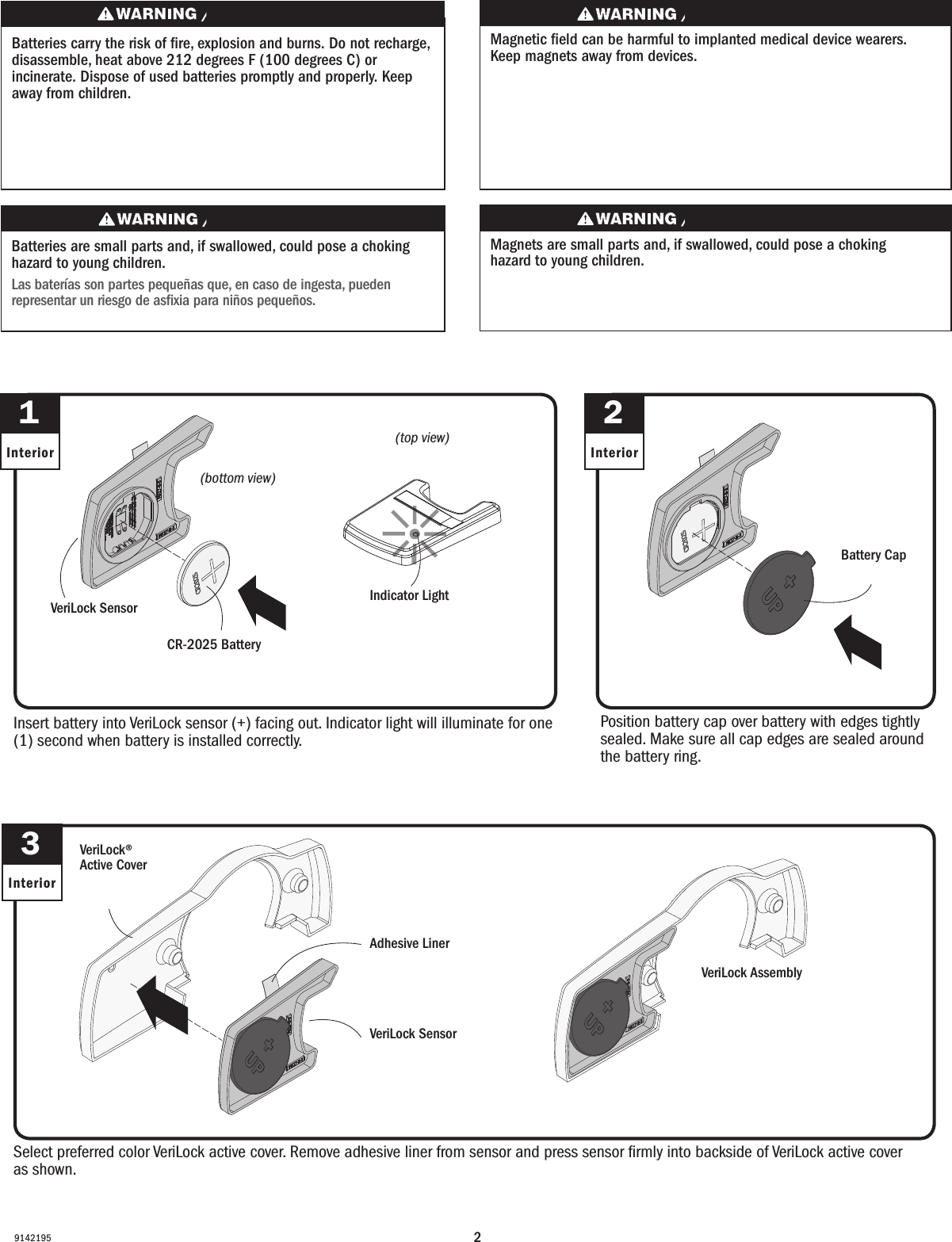 29142195Select preferred color VeriLock active cover. Remove adhesive liner from sensor and press sensor ﬁrmly into backside of VeriLock active cover as shown.Select preferred color VeriLock active cover. Remove adhesive liner from sensor and press sensor ﬁrmly into backside of VeriLock active cover as shown.Insert battery into VeriLock sensor (+) facing out. Indicator light will illuminate for one (1) second when battery is installed correctly.Insert battery into VeriLock sensor (+) facing out. Indicator light will illuminate for one (1) second when battery is installed correctly.3Interior1InteriorPosition battery cap over battery with edges tightly sealed. Make sure all cap edges are sealed around the battery ring.Position battery cap over battery with edges tightly sealed. Make sure all cap edges are sealed around the battery ring.2InteriorVeriLock SensorVeriLock SensorCR-2025 BatteryCR-2025 BatteryBattery CapBattery CapAdhesive LinerAdhesive LinerVeriLock SensorVeriLock SensorVeriLock® Active Cover VeriLock® Active CoverVeriLock AssemblyVeriLock AssemblyBatteries carry the risk of re, explosion and burns. Do not recharge, disassemble, heat above 212 degrees F (100 degrees C) or incinerate. Dispose of used batteries promptly and properly. Keep away from children.Les piles représentent un risque d’incendie, d’explosion et de brûlures. Ne pas recharger, démonter, chauffer à une température excédant 100degrés C (212degrésF) ou incinérer. Éliminer les piles rapidement et de manière appropriée. Garder à l’écart des enfants.Magnets are small parts and, if swallowed, could pose a choking hazard to young children.  Los imanes son partes pequeñas que, en caso de ingesta, pueden representar un riesgo de asxia para niños pequeños.Magnetic eld can be harmful to implanted medical device wearers. Keep magnets away from devices.Magnetic eld can be harmful to implanted medical device wearers. Keep magnets away from devices.Batteries are small parts and, if swallowed, could pose a choking hazard to young children.  Las baterías son partes pequeñas que, en caso de ingesta, pueden representar un riesgo de asxia para niños pequeños. (top view)(top view)(bottom view)(bottom view)Indicator LightIndicator Light