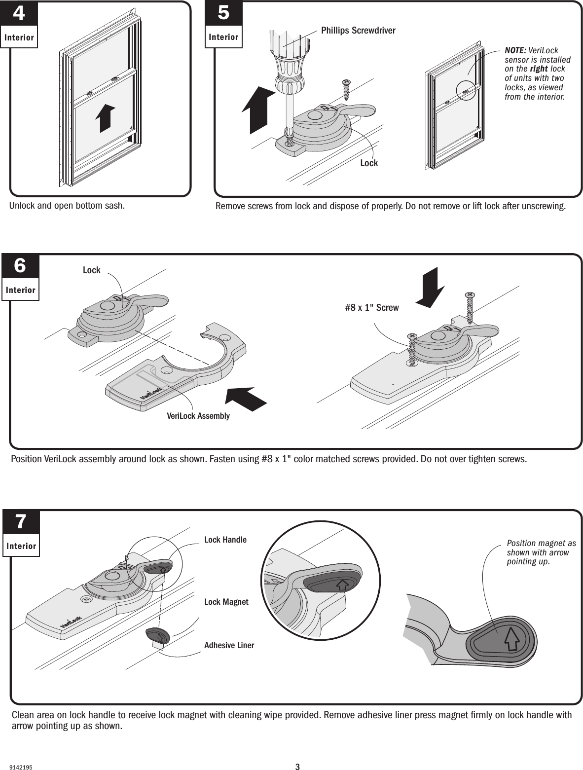 391421955InteriorRemove screws from lock and dispose of properly. Do not remove or lift lock after unscrewing.Retire los tornillos del cerrojo y deséchelos adecuadamente. Do not remove lock after unscrewing.6InteriorVeriLock AssemblyVeriLock AssemblyLockCerrojoPhillips ScrewdriverDestornillador PhillipsLockCerrojo4InteriorUnlock and open bottom sash.Desbloquee y abra la hoja inferior.Clean area on lock handle to receive lock magnet with cleaning wipe provided. Remove adhesive liner press magnet ﬁrmly on lock handle with arrow pointing up as shown. Clean area on lock handle to receive lock magnet with cleaning wipe provided. Remove adhesive liner press magnet ﬁrmly on lock handle with arrow pointing up as shown. 7Interior Lock HandleLock HandleLock MagnetLock MagnetAdhesive LinerAdhesive Liner#8 x 1&quot; Screw#8 x 1&quot; ScrewNOTE: VeriLock sensor is installed on the right lock of units with two locks, as viewed from the interior.NOTE: VeriLock sensor is installed on the right lock of units with two locks, as viewed from the interior.Position magnet as shown with arrow pointing up.Position magnet as shown with arrow pointing up.Position VeriLock assembly around lock as shown. Fasten using #8 x 1&quot; color matched screws provided. Do not over tighten screws.Position VeriLock assembly around lock as shown. Fasten using #8 x 1&quot; color matched screws provided. Do not over tighten screws.