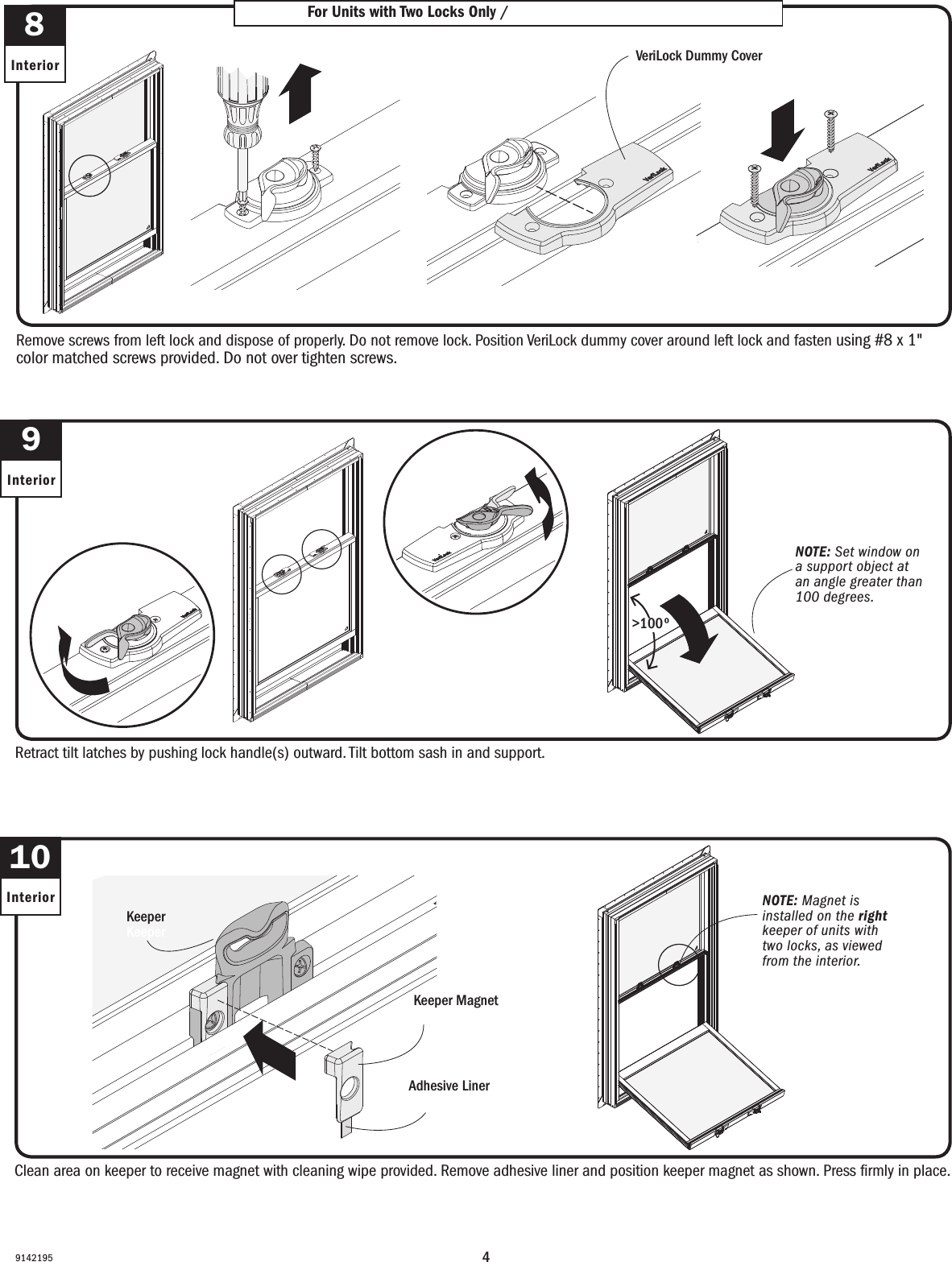 491421959InteriorRetract tilt latches by pushing lock handle(s) outward. Tilt bottom sash in and support.Retract tilt latches by pushing lock handle(s) outward. Tilt bottom sash in and support.8InteriorFor Units with Two Locks Only / For Units with Two Locks OnlyRemove screws from left lock and dispose of properly. Do not remove lock. Position VeriLock dummy cover around left lock and fasten using #8 x 1&quot; color matched screws provided. Do not over tighten screws.Remove screws from left lock and dispose of properly. Do not remove lock. Position VeriLock dummy cover around left lock and fasten using #8 x 1&quot; color matched screws provided. Do not over tighten screws.VeriLock Dummy CoverVeriLock Dummy Cover10InteriorClean area on keeper to receive magnet with cleaning wipe provided. Remove adhesive liner and position keeper magnet as shown. Press ﬁrmly in place.Clean area on keeper to receive magnet with cleaning wipe provided. Remove adhesive liner and position keeper magnet as shown. Press ﬁrmly in place.Keeper MagnetKeeper MagnetAdhesive LinerAdhesive LinerKeeperKeeperNOTE: Magnet is installed on the right keeper of units with two locks, as viewed from the interior.NOTE: Magnet is installed on the right keeper of units with two locks, as viewed from the interior.NOTE: Set window on a support object at an angle greater than 100 degrees.NOTE: Set window on a support object at an angle greater than 100 degrees.&gt;100º