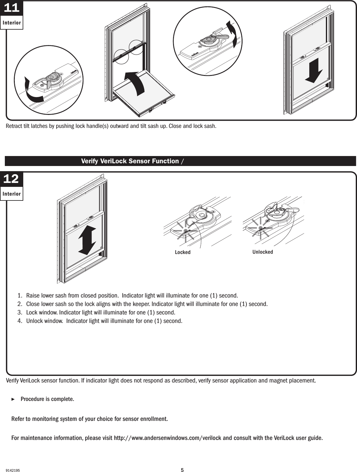 59142195Retract tilt latches by pushing lock handle(s) outward and tilt sash up. Close and lock sash. Retract tilt latches by pushing lock handle(s) outward and tilt sash up. Close and lock sash. 11Interior ▶Procedure is complete. Procedure is complete.Refer to monitoring system of your choice for sensor enrollment. Refer to monitoring system of your choice for sensor enrollment.For maintenance information, please visit http://www.andersenwindows.com/verilock and consult with the VeriLock user guide.For maintenance information, please visit http://www.andersenwindows.com/verilock and consult with the VeriLock user guide.1.   Raise lower sash from closed position.  Indicator light will illuminate for one (1) second.2.   Close lower sash so the lock aligns with the keeper. Indicator light will illuminate for one (1) second. 3.   Lock window. Indicator light will illuminate for one (1) second.4.   Unlock window.  Indicator light will illuminate for one (1) second.1.   Raise lower sash from closed position.  Indicator light will illuminate for one (1) second.2.   Close lower sash so the lock aligns with the keeper. Indicator light will illuminate for one (1) second. 3.   Lock window. Indicator light will illuminate for one (1) second.4.   Unlock window.  Indicator light will illuminate for one (1) second.Verify VeriLock sensor function. If indicator light does not respond as described, verify sensor application and magnet placement.Verify VeriLock sensor function. If indicator light does not respond as described, verify sensor application and magnet placement. Verify VeriLock Sensor Function / Verify VeriLock Sensor Function12InteriorLockedLockedUnlockedUnlocked